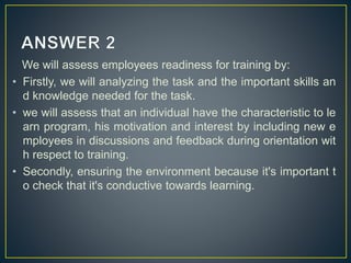 We will assess employees readiness for training by:
• Firstly, we will analyzing the task and the important skills an
d knowledge needed for the task.
• we will assess that an individual have the characteristic to le
arn program, his motivation and interest by including new e
mployees in discussions and feedback during orientation wit
h respect to training.
• Secondly, ensuring the environment because it's important t
o check that it's conductive towards learning.
 