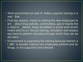 • Work environment at Jack B. Kelley supports training in a
way that,
• First day session, trainer is making the new employees le
arn about drug policies, commodities, gas or liquids the
y need to deliver, these all related to actual work enviro
nment and it's on the job training, simulation and employ
ees have to perform role plays through which they can ea
sily learn.
• Environment is supporting the training because trainers a
t JBK is actually making new employees perform and do
things, so It's supportive and relevant.
 