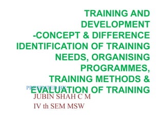 TRAINING AND
DEVELOPMENT
-CONCEPT & DIFFERENCE
IDENTIFICATION OF TRAINING
NEEDS, ORGANISING
PROGRAMMES,
TRAINING METHODS &
EVALUATION OF TRAININGPRESENTED BY...
JUBIN SHAH C M
IV th SEM MSW
 