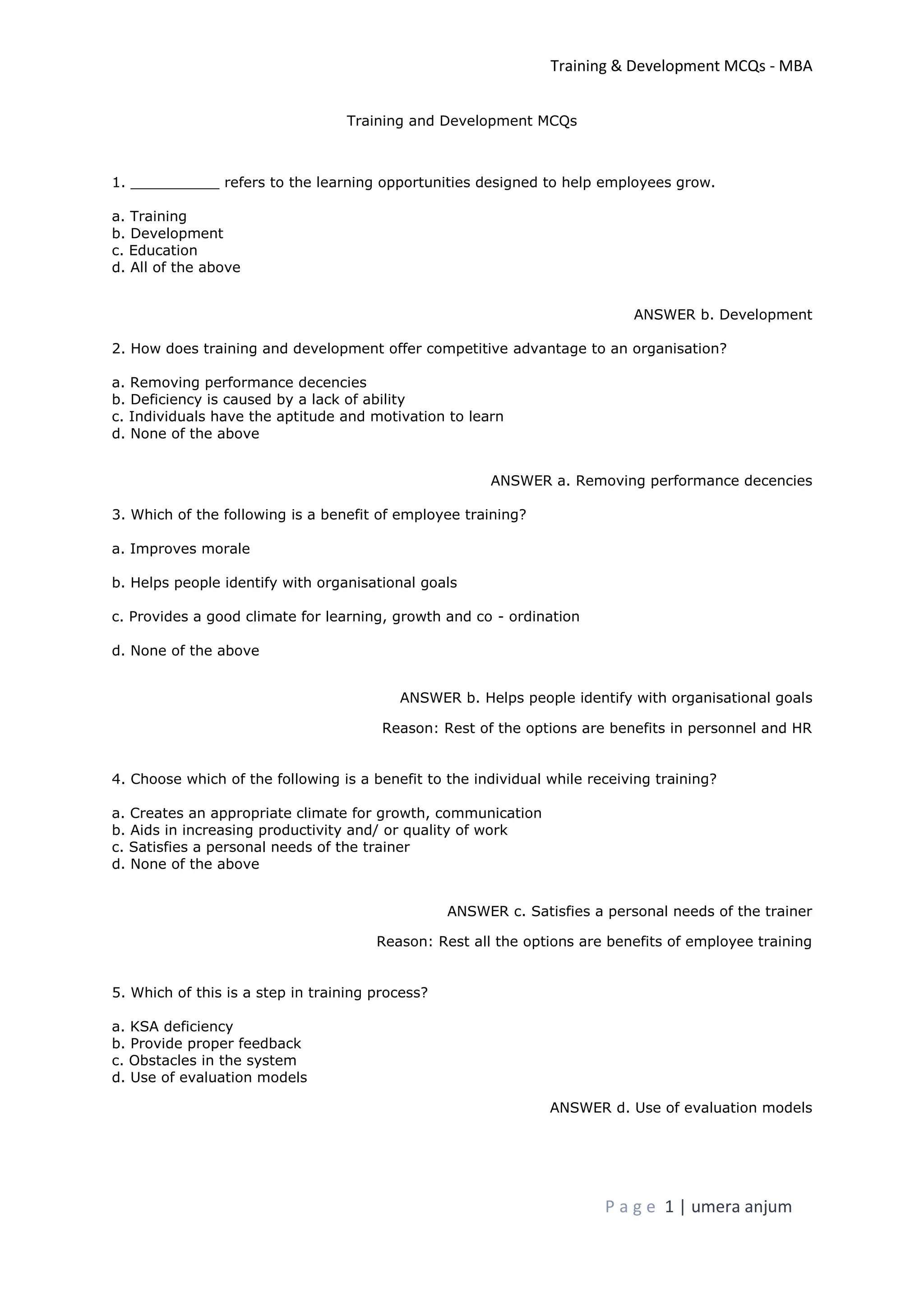 Training & Development MCQs - MBA
P a g e 1 | umera anjum
Training and Development MCQs
1. __________ refers to the learning opportunities designed to help employees grow.
a. Training
b. Development
c. Education
d. All of the above
ANSWER b. Development
2. How does training and development offer competitive advantage to an organisation?
a. Removing performance decencies
b. Deficiency is caused by a lack of ability
c. Individuals have the aptitude and motivation to learn
d. None of the above
ANSWER a. Removing performance decencies
3. Which of the following is a benefit of employee training?
a. Improves morale
b. Helps people identify with organisational goals
c. Provides a good climate for learning, growth and co - ordination
d. None of the above
ANSWER b. Helps people identify with organisational goals
Reason: Rest of the options are benefits in personnel and HR
4. Choose which of the following is a benefit to the individual while receiving training?
a. Creates an appropriate climate for growth, communication
b. Aids in increasing productivity and/ or quality of work
c. Satisfies a personal needs of the trainer
d. None of the above
ANSWER c. Satisfies a personal needs of the trainer
Reason: Rest all the options are benefits of employee training
5. Which of this is a step in training process?
a. KSA deficiency
b. Provide proper feedback
c. Obstacles in the system
d. Use of evaluation models
ANSWER d. Use of evaluation models
 