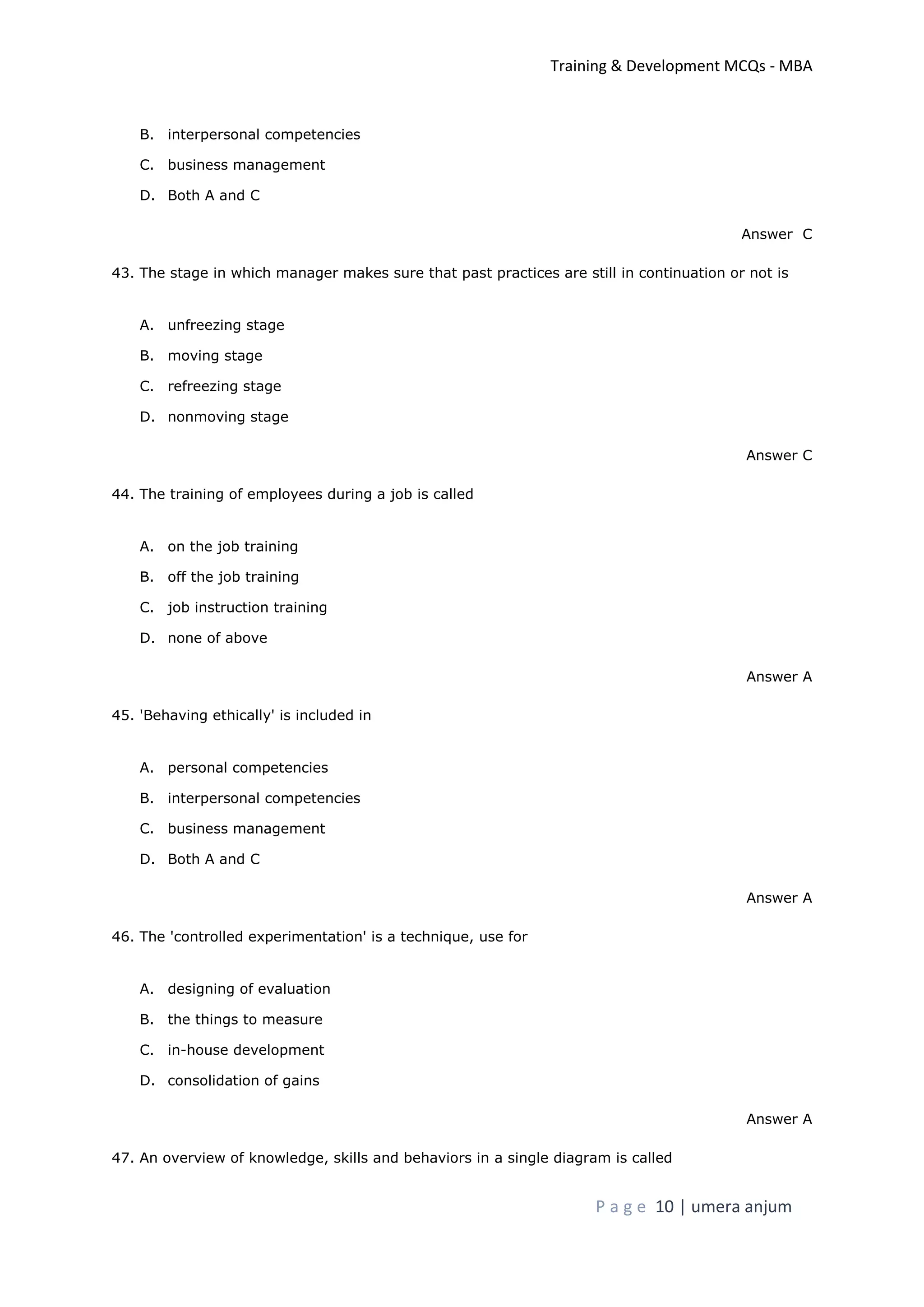 Training & Development MCQs - MBA
P a g e 10 | umera anjum
B. interpersonal competencies
C. business management
D. Both A and C
Answer C
43. The stage in which manager makes sure that past practices are still in continuation or not is
A. unfreezing stage
B. moving stage
C. refreezing stage
D. nonmoving stage
Answer C
44. The training of employees during a job is called
A. on the job training
B. off the job training
C. job instruction training
D. none of above
Answer A
45. 'Behaving ethically' is included in
A. personal competencies
B. interpersonal competencies
C. business management
D. Both A and C
Answer A
46. The 'controlled experimentation' is a technique, use for
A. designing of evaluation
B. the things to measure
C. in-house development
D. consolidation of gains
Answer A
47. An overview of knowledge, skills and behaviors in a single diagram is called
 