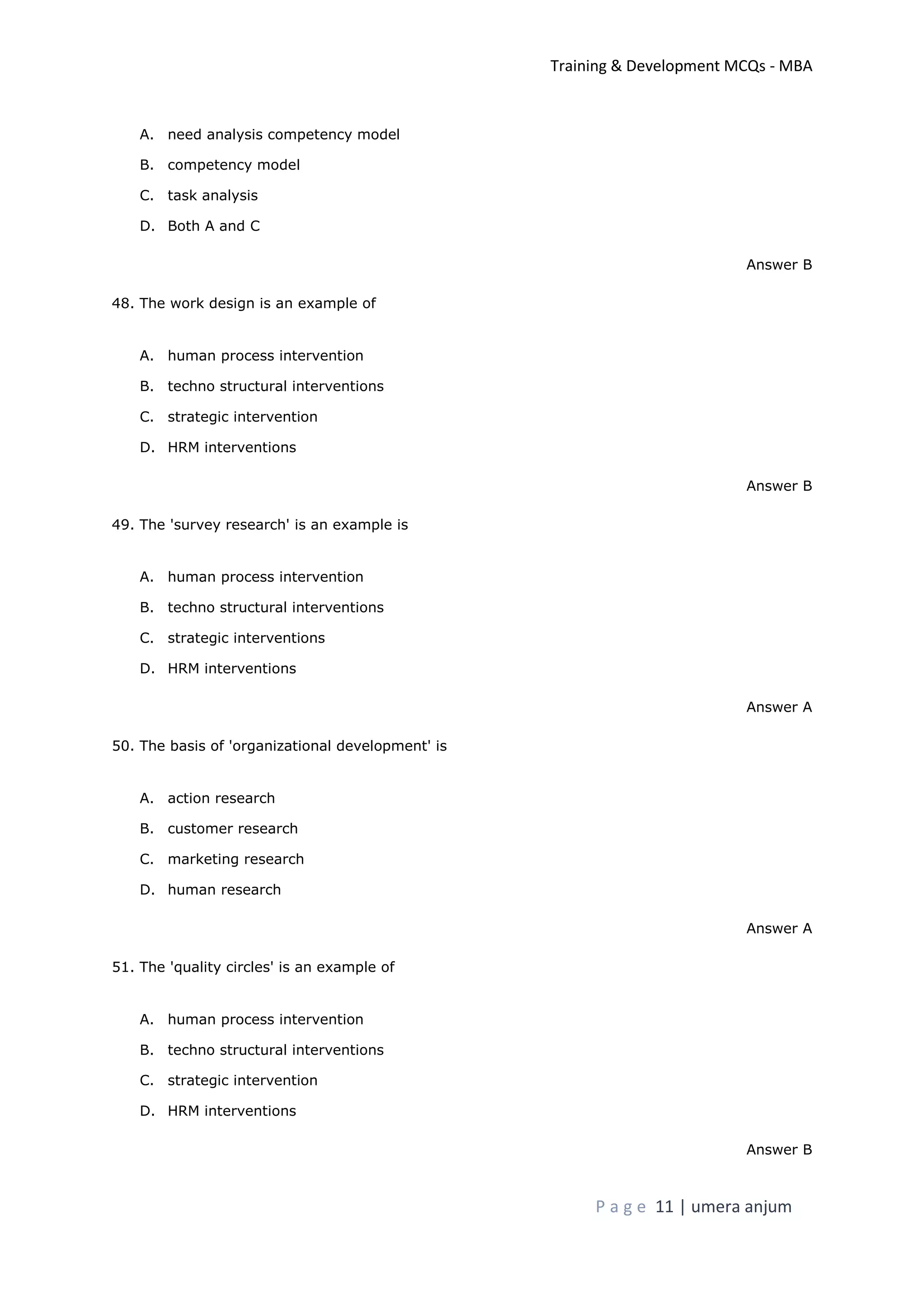 Training & Development MCQs - MBA
P a g e 11 | umera anjum
A. need analysis competency model
B. competency model
C. task analysis
D. Both A and C
Answer B
48. The work design is an example of
A. human process intervention
B. techno structural interventions
C. strategic intervention
D. HRM interventions
Answer B
49. The 'survey research' is an example is
A. human process intervention
B. techno structural interventions
C. strategic interventions
D. HRM interventions
Answer A
50. The basis of 'organizational development' is
A. action research
B. customer research
C. marketing research
D. human research
Answer A
51. The 'quality circles' is an example of
A. human process intervention
B. techno structural interventions
C. strategic intervention
D. HRM interventions
Answer B
 