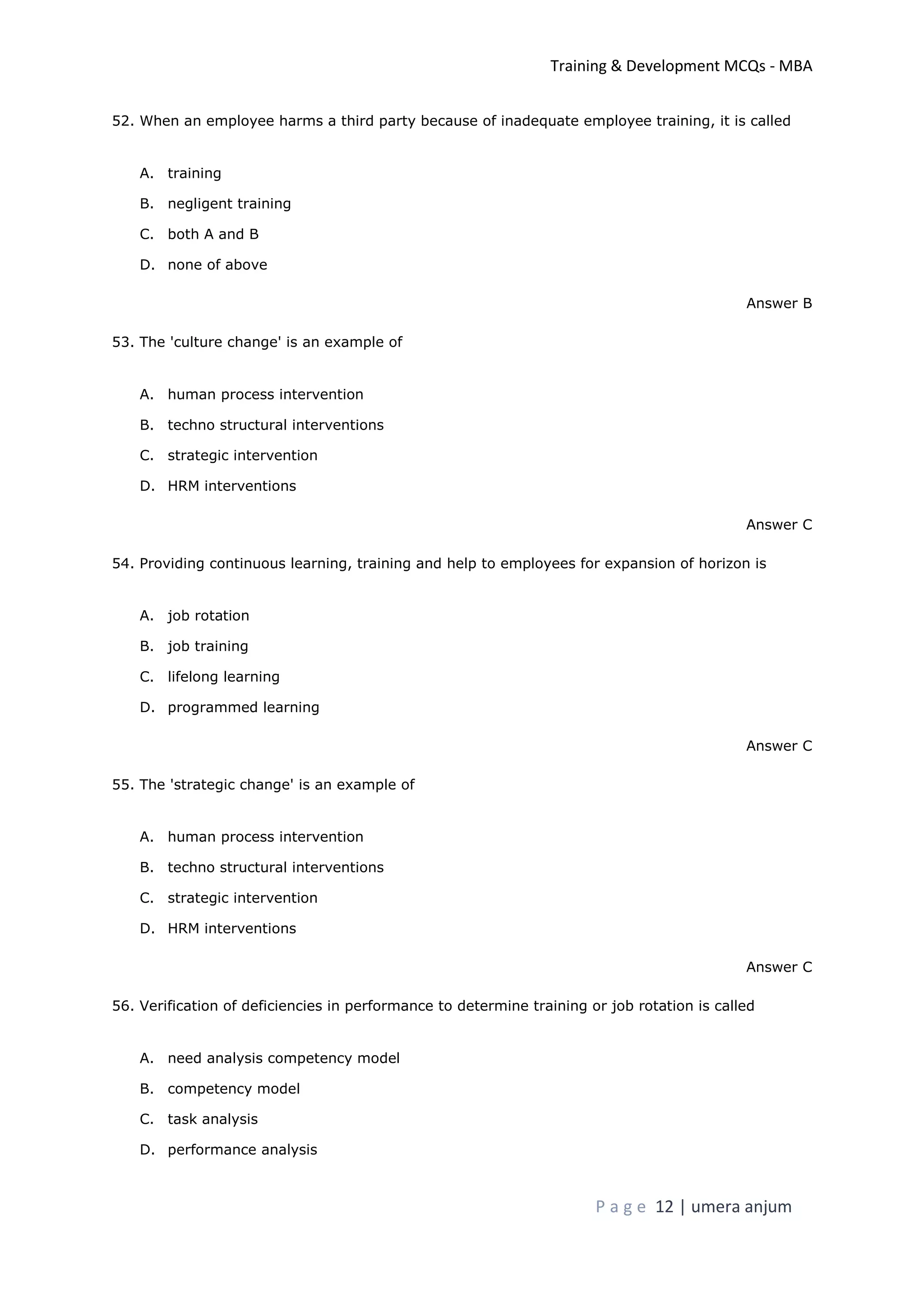 Training & Development MCQs - MBA
P a g e 12 | umera anjum
52. When an employee harms a third party because of inadequate employee training, it is called
A. training
B. negligent training
C. both A and B
D. none of above
Answer B
53. The 'culture change' is an example of
A. human process intervention
B. techno structural interventions
C. strategic intervention
D. HRM interventions
Answer C
54. Providing continuous learning, training and help to employees for expansion of horizon is
A. job rotation
B. job training
C. lifelong learning
D. programmed learning
Answer C
55. The 'strategic change' is an example of
A. human process intervention
B. techno structural interventions
C. strategic intervention
D. HRM interventions
Answer C
56. Verification of deficiencies in performance to determine training or job rotation is called
A. need analysis competency model
B. competency model
C. task analysis
D. performance analysis
 