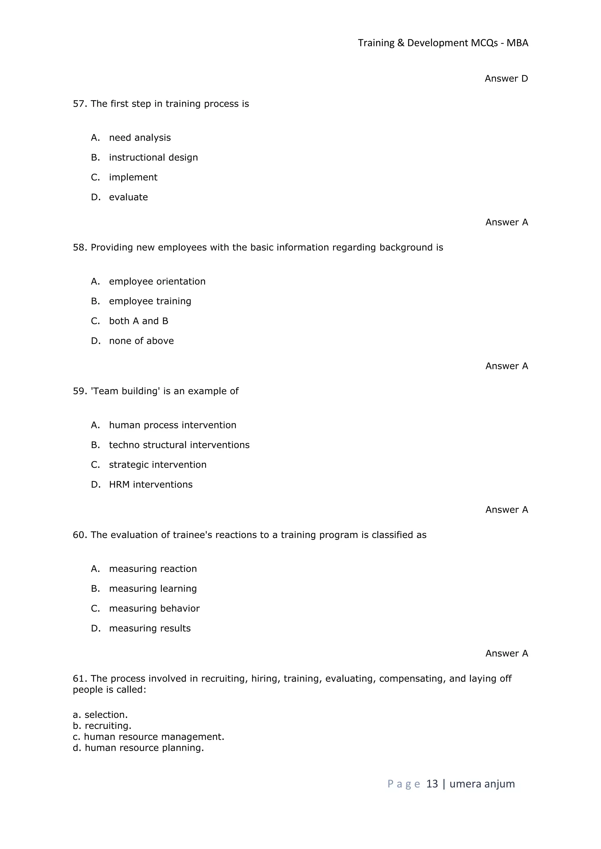 Training & Development MCQs - MBA
P a g e 13 | umera anjum
Answer D
57. The first step in training process is
A. need analysis
B. instructional design
C. implement
D. evaluate
Answer A
58. Providing new employees with the basic information regarding background is
A. employee orientation
B. employee training
C. both A and B
D. none of above
Answer A
59. 'Team building' is an example of
A. human process intervention
B. techno structural interventions
C. strategic intervention
D. HRM interventions
Answer A
60. The evaluation of trainee's reactions to a training program is classified as
A. measuring reaction
B. measuring learning
C. measuring behavior
D. measuring results
Answer A
61. The process involved in recruiting, hiring, training, evaluating, compensating, and laying off
people is called:
a. selection.
b. recruiting.
c. human resource management.
d. human resource planning.
 