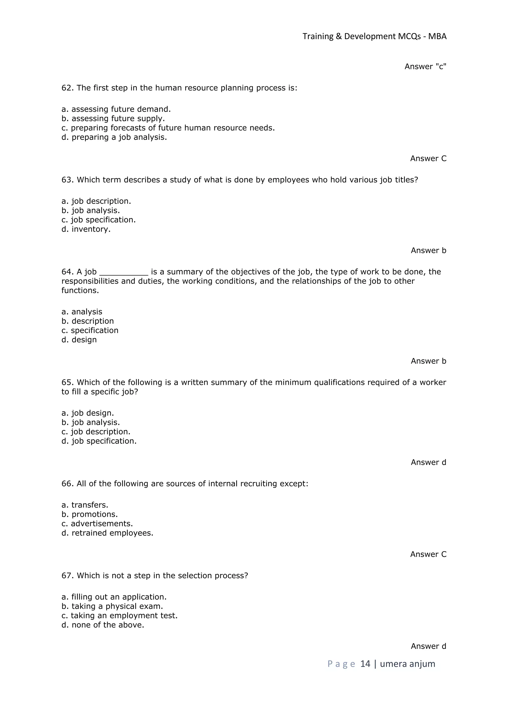 Training & Development MCQs - MBA
P a g e 14 | umera anjum
Answer "c"
62. The first step in the human resource planning process is:
a. assessing future demand.
b. assessing future supply.
c. preparing forecasts of future human resource needs.
d. preparing a job analysis.
Answer C
63. Which term describes a study of what is done by employees who hold various job titles?
a. job description.
b. job analysis.
c. job specification.
d. inventory.
Answer b
64. A job __________ is a summary of the objectives of the job, the type of work to be done, the
responsibilities and duties, the working conditions, and the relationships of the job to other
functions.
a. analysis
b. description
c. specification
d. design
Answer b
65. Which of the following is a written summary of the minimum qualifications required of a worker
to fill a specific job?
a. job design.
b. job analysis.
c. job description.
d. job specification.
Answer d
66. All of the following are sources of internal recruiting except:
a. transfers.
b. promotions.
c. advertisements.
d. retrained employees.
Answer C
67. Which is not a step in the selection process?
a. filling out an application.
b. taking a physical exam.
c. taking an employment test.
d. none of the above.
Answer d
 