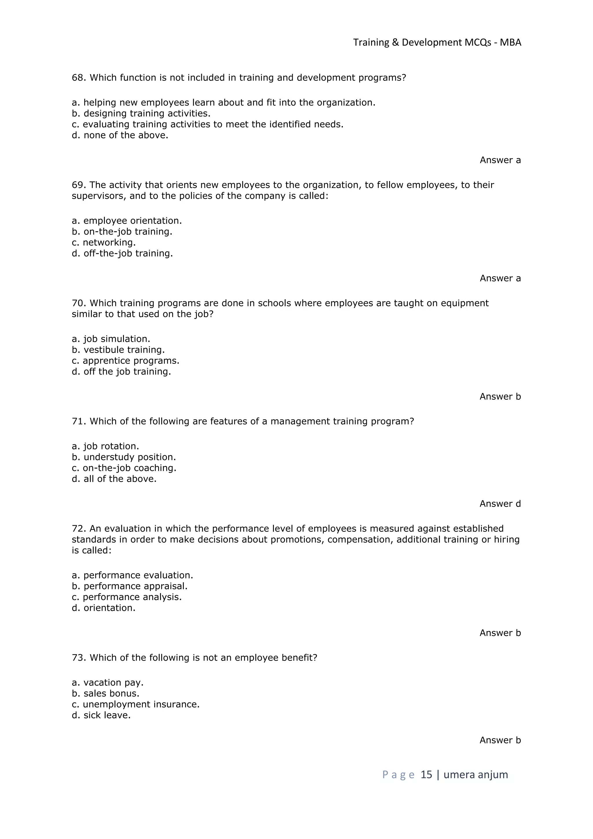 Training & Development MCQs - MBA
P a g e 15 | umera anjum
68. Which function is not included in training and development programs?
a. helping new employees learn about and fit into the organization.
b. designing training activities.
c. evaluating training activities to meet the identified needs.
d. none of the above.
Answer a
69. The activity that orients new employees to the organization, to fellow employees, to their
supervisors, and to the policies of the company is called:
a. employee orientation.
b. on-the-job training.
c. networking.
d. off-the-job training.
Answer a
70. Which training programs are done in schools where employees are taught on equipment
similar to that used on the job?
a. job simulation.
b. vestibule training.
c. apprentice programs.
d. off the job training.
Answer b
71. Which of the following are features of a management training program?
a. job rotation.
b. understudy position.
c. on-the-job coaching.
d. all of the above.
Answer d
72. An evaluation in which the performance level of employees is measured against established
standards in order to make decisions about promotions, compensation, additional training or hiring
is called:
a. performance evaluation.
b. performance appraisal.
c. performance analysis.
d. orientation.
Answer b
73. Which of the following is not an employee benefit?
a. vacation pay.
b. sales bonus.
c. unemployment insurance.
d. sick leave.
Answer b
 
