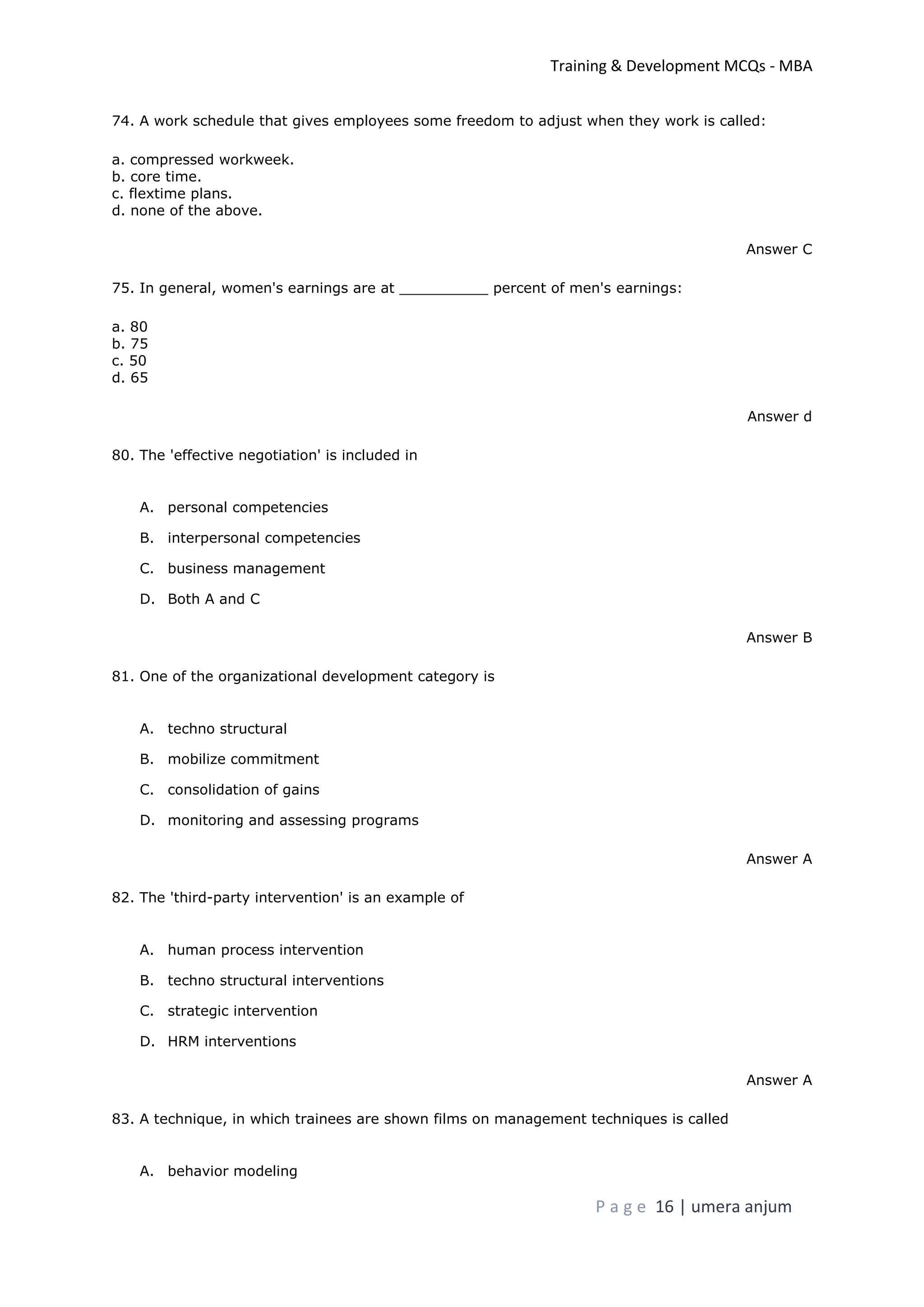 Training & Development MCQs - MBA
P a g e 16 | umera anjum
74. A work schedule that gives employees some freedom to adjust when they work is called:
a. compressed workweek.
b. core time.
c. flextime plans.
d. none of the above.
Answer C
75. In general, women's earnings are at __________ percent of men's earnings:
a. 80
b. 75
c. 50
d. 65
Answer d
80. The 'effective negotiation' is included in
A. personal competencies
B. interpersonal competencies
C. business management
D. Both A and C
Answer B
81. One of the organizational development category is
A. techno structural
B. mobilize commitment
C. consolidation of gains
D. monitoring and assessing programs
Answer A
82. The 'third-party intervention' is an example of
A. human process intervention
B. techno structural interventions
C. strategic intervention
D. HRM interventions
Answer A
83. A technique, in which trainees are shown films on management techniques is called
A. behavior modeling
 