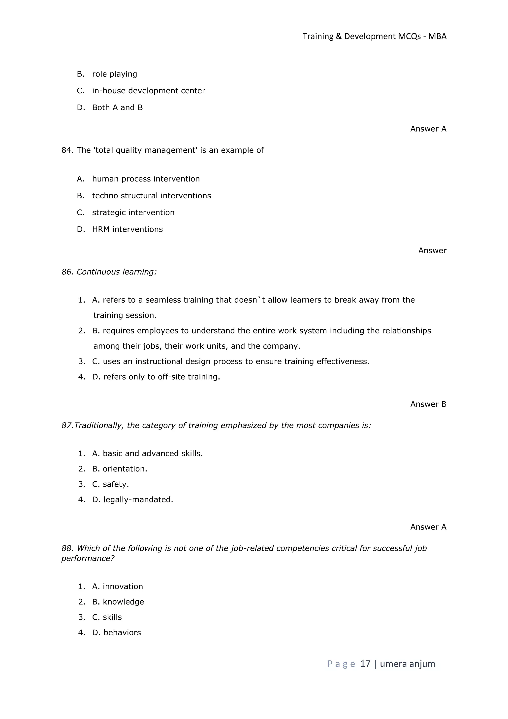 Training & Development MCQs - MBA
P a g e 17 | umera anjum
B. role playing
C. in-house development center
D. Both A and B
Answer A
84. The 'total quality management' is an example of
A. human process intervention
B. techno structural interventions
C. strategic intervention
D. HRM interventions
Answer
86. Continuous learning:
1. A. refers to a seamless training that doesn`t allow learners to break away from the
training session.
2. B. requires employees to understand the entire work system including the relationships
among their jobs, their work units, and the company.
3. C. uses an instructional design process to ensure training effectiveness.
4. D. refers only to off-site training.
Answer B
87.Traditionally, the category of training emphasized by the most companies is:
1. A. basic and advanced skills.
2. B. orientation.
3. C. safety.
4. D. legally-mandated.
Answer A
88. Which of the following is not one of the job-related competencies critical for successful job
performance?
1. A. innovation
2. B. knowledge
3. C. skills
4. D. behaviors
 