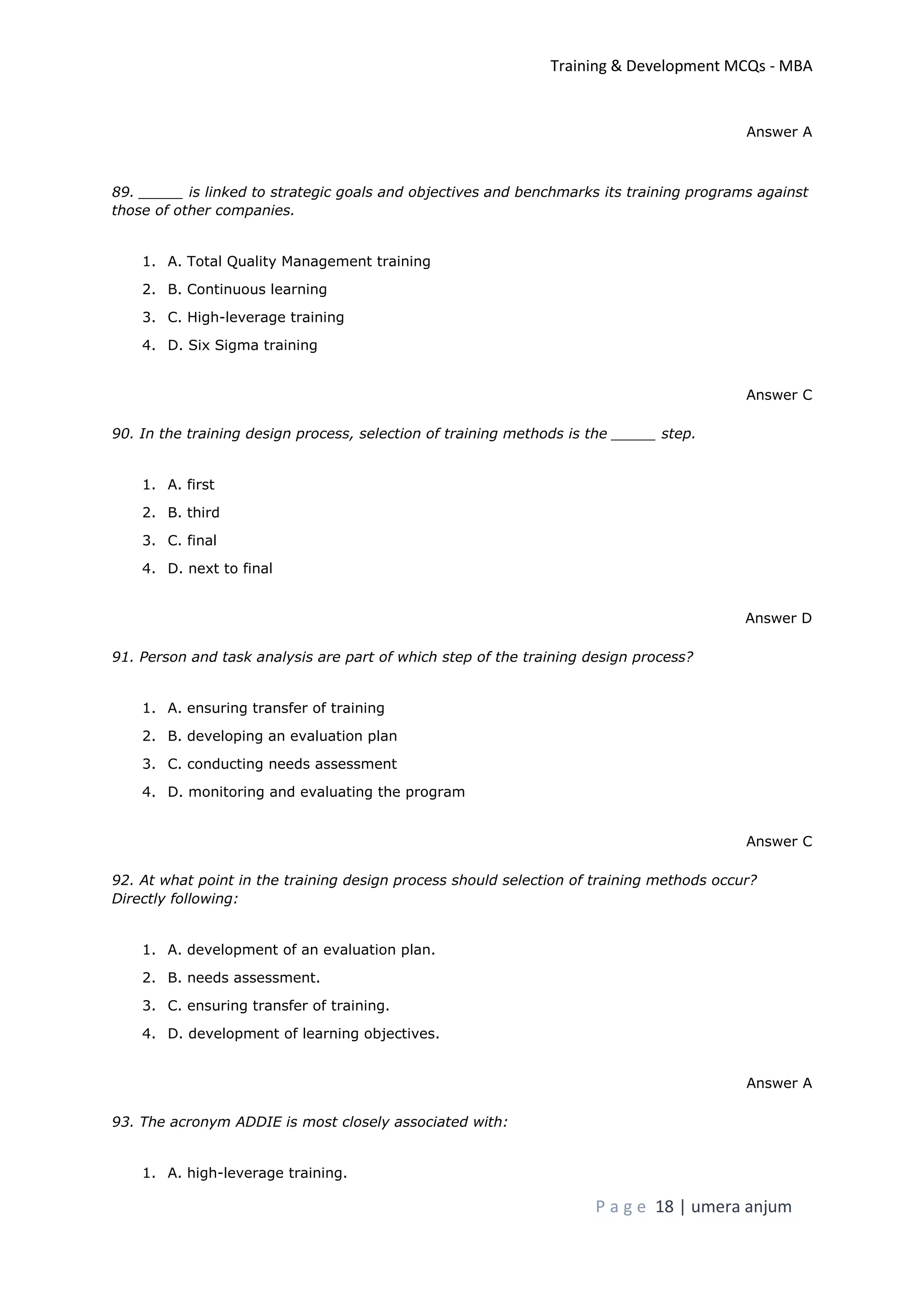 Training & Development MCQs - MBA
P a g e 18 | umera anjum
Answer A
89. _____ is linked to strategic goals and objectives and benchmarks its training programs against
those of other companies.
1. A. Total Quality Management training
2. B. Continuous learning
3. C. High-leverage training
4. D. Six Sigma training
Answer C
90. In the training design process, selection of training methods is the _____ step.
1. A. first
2. B. third
3. C. final
4. D. next to final
Answer D
91. Person and task analysis are part of which step of the training design process?
1. A. ensuring transfer of training
2. B. developing an evaluation plan
3. C. conducting needs assessment
4. D. monitoring and evaluating the program
Answer C
92. At what point in the training design process should selection of training methods occur?
Directly following:
1. A. development of an evaluation plan.
2. B. needs assessment.
3. C. ensuring transfer of training.
4. D. development of learning objectives.
Answer A
93. The acronym ADDIE is most closely associated with:
1. A. high-leverage training.
 