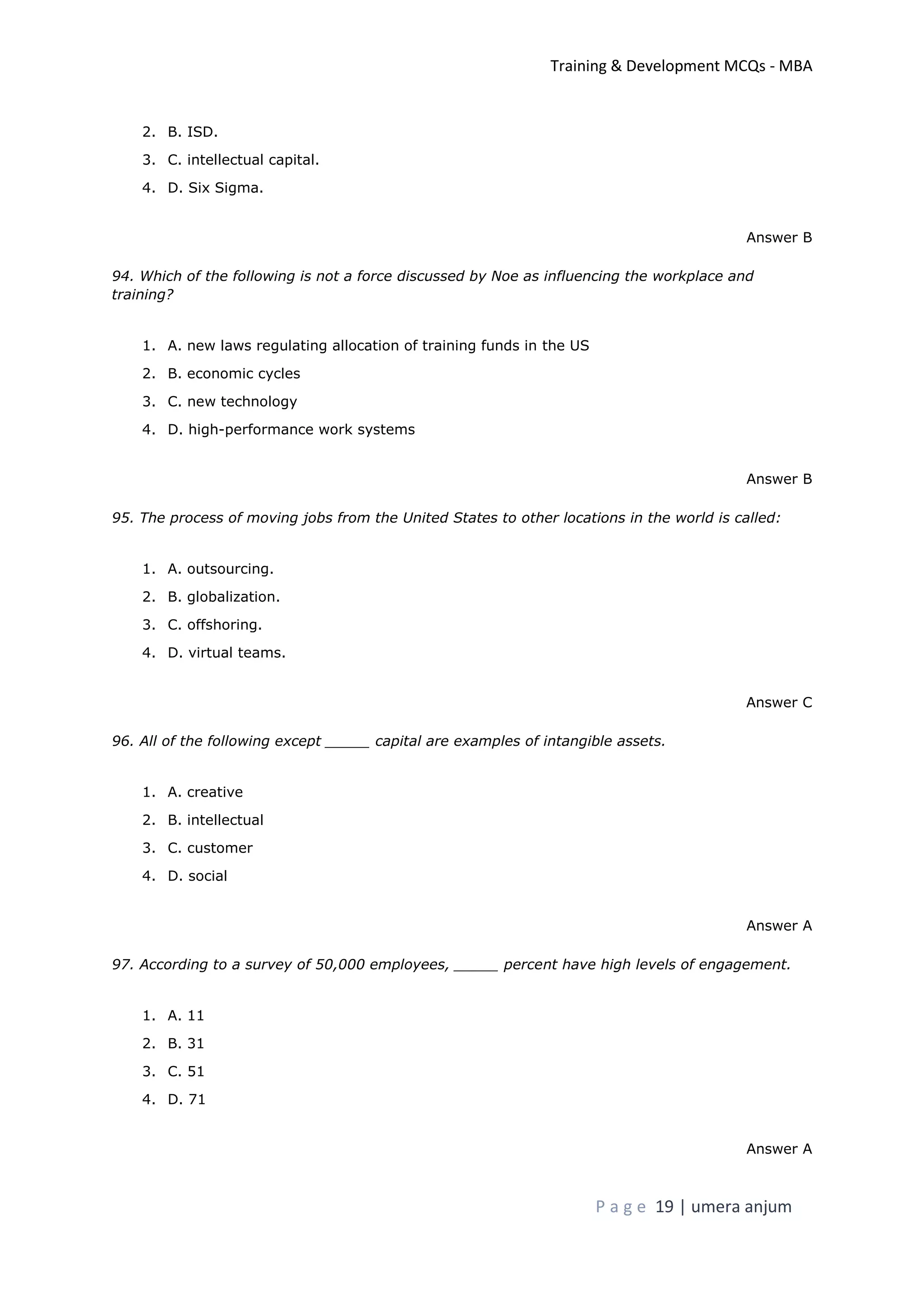 Training & Development MCQs - MBA
P a g e 19 | umera anjum
2. B. ISD.
3. C. intellectual capital.
4. D. Six Sigma.
Answer B
94. Which of the following is not a force discussed by Noe as influencing the workplace and
training?
1. A. new laws regulating allocation of training funds in the US
2. B. economic cycles
3. C. new technology
4. D. high-performance work systems
Answer B
95. The process of moving jobs from the United States to other locations in the world is called:
1. A. outsourcing.
2. B. globalization.
3. C. offshoring.
4. D. virtual teams.
Answer C
96. All of the following except _____ capital are examples of intangible assets.
1. A. creative
2. B. intellectual
3. C. customer
4. D. social
Answer A
97. According to a survey of 50,000 employees, _____ percent have high levels of engagement.
1. A. 11
2. B. 31
3. C. 51
4. D. 71
Answer A
 