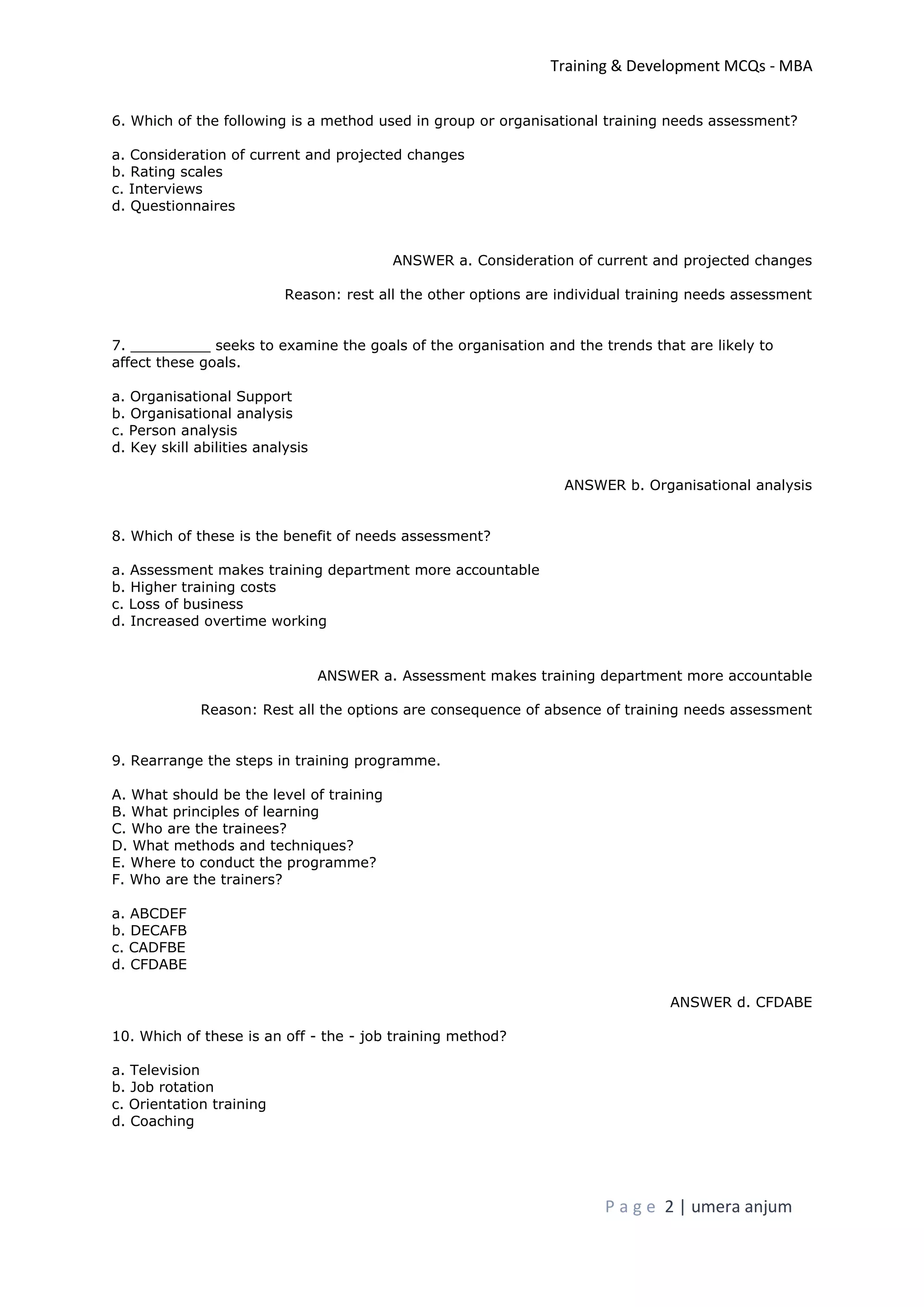 Training & Development MCQs - MBA
P a g e 2 | umera anjum
6. Which of the following is a method used in group or organisational training needs assessment?
a. Consideration of current and projected changes
b. Rating scales
c. Interviews
d. Questionnaires
ANSWER a. Consideration of current and projected changes
Reason: rest all the other options are individual training needs assessment
7. _________ seeks to examine the goals of the organisation and the trends that are likely to
affect these goals.
a. Organisational Support
b. Organisational analysis
c. Person analysis
d. Key skill abilities analysis
ANSWER b. Organisational analysis
8. Which of these is the benefit of needs assessment?
a. Assessment makes training department more accountable
b. Higher training costs
c. Loss of business
d. Increased overtime working
ANSWER a. Assessment makes training department more accountable
Reason: Rest all the options are consequence of absence of training needs assessment
9. Rearrange the steps in training programme.
A. What should be the level of training
B. What principles of learning
C. Who are the trainees?
D. What methods and techniques?
E. Where to conduct the programme?
F. Who are the trainers?
a. ABCDEF
b. DECAFB
c. CADFBE
d. CFDABE
ANSWER d. CFDABE
10. Which of these is an off - the - job training method?
a. Television
b. Job rotation
c. Orientation training
d. Coaching
 