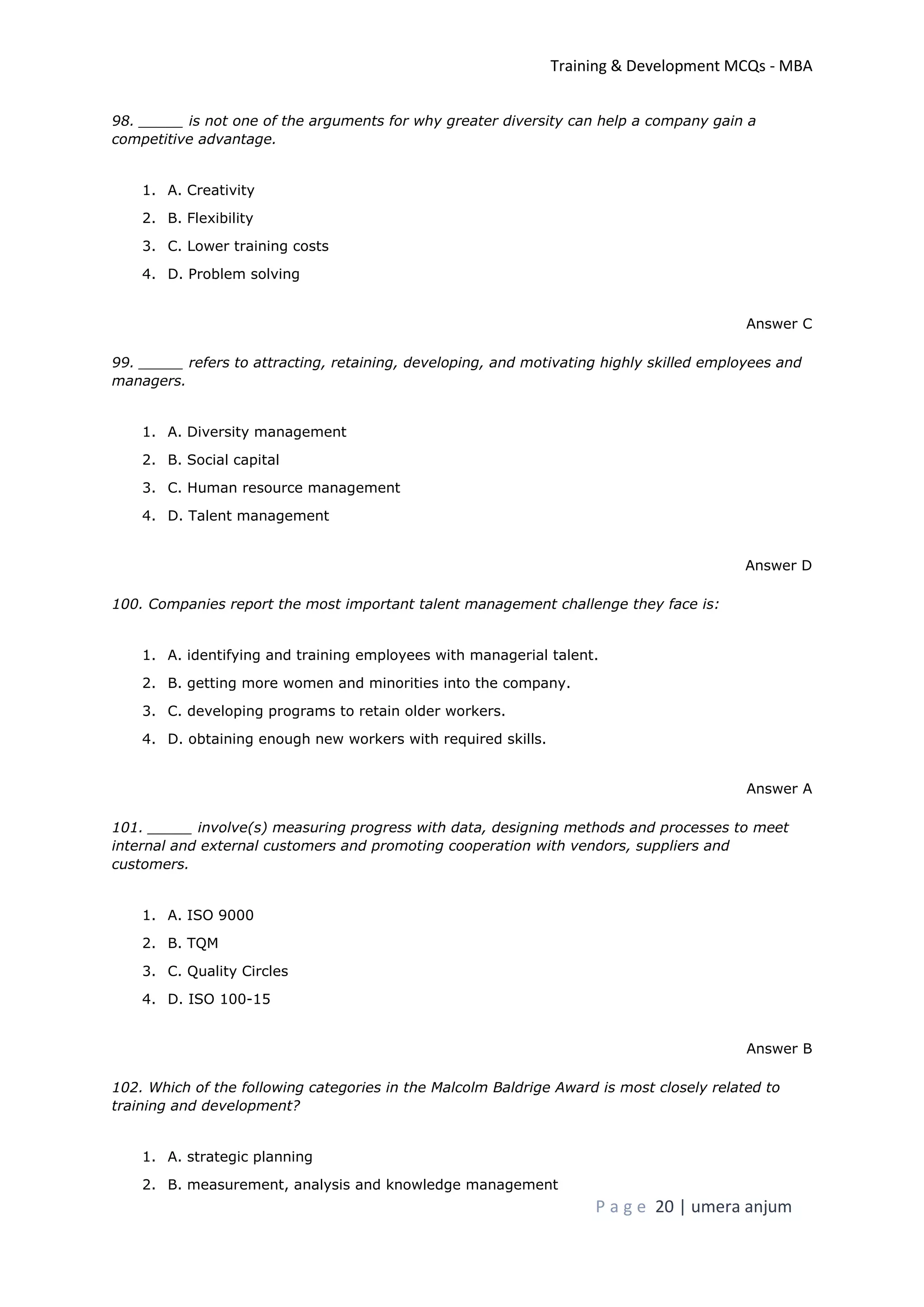 Training & Development MCQs - MBA
P a g e 20 | umera anjum
98. _____ is not one of the arguments for why greater diversity can help a company gain a
competitive advantage.
1. A. Creativity
2. B. Flexibility
3. C. Lower training costs
4. D. Problem solving
Answer C
99. _____ refers to attracting, retaining, developing, and motivating highly skilled employees and
managers.
1. A. Diversity management
2. B. Social capital
3. C. Human resource management
4. D. Talent management
Answer D
100. Companies report the most important talent management challenge they face is:
1. A. identifying and training employees with managerial talent.
2. B. getting more women and minorities into the company.
3. C. developing programs to retain older workers.
4. D. obtaining enough new workers with required skills.
Answer A
101. _____ involve(s) measuring progress with data, designing methods and processes to meet
internal and external customers and promoting cooperation with vendors, suppliers and
customers.
1. A. ISO 9000
2. B. TQM
3. C. Quality Circles
4. D. ISO 100-15
Answer B
102. Which of the following categories in the Malcolm Baldrige Award is most closely related to
training and development?
1. A. strategic planning
2. B. measurement, analysis and knowledge management
 