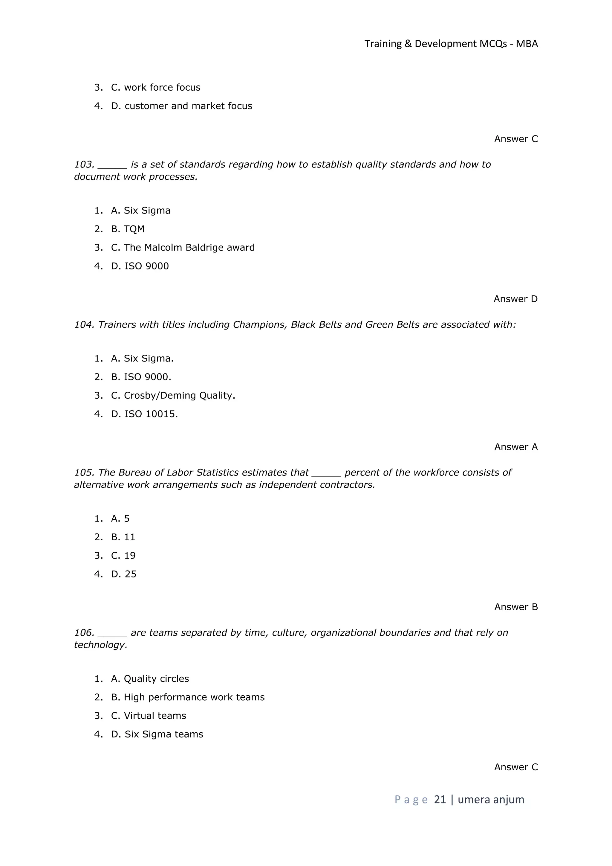 Training & Development MCQs - MBA
P a g e 21 | umera anjum
3. C. work force focus
4. D. customer and market focus
Answer C
103. _____ is a set of standards regarding how to establish quality standards and how to
document work processes.
1. A. Six Sigma
2. B. TQM
3. C. The Malcolm Baldrige award
4. D. ISO 9000
Answer D
104. Trainers with titles including Champions, Black Belts and Green Belts are associated with:
1. A. Six Sigma.
2. B. ISO 9000.
3. C. Crosby/Deming Quality.
4. D. ISO 10015.
Answer A
105. The Bureau of Labor Statistics estimates that _____ percent of the workforce consists of
alternative work arrangements such as independent contractors.
1. A. 5
2. B. 11
3. C. 19
4. D. 25
Answer B
106. _____ are teams separated by time, culture, organizational boundaries and that rely on
technology.
1. A. Quality circles
2. B. High performance work teams
3. C. Virtual teams
4. D. Six Sigma teams
Answer C
 