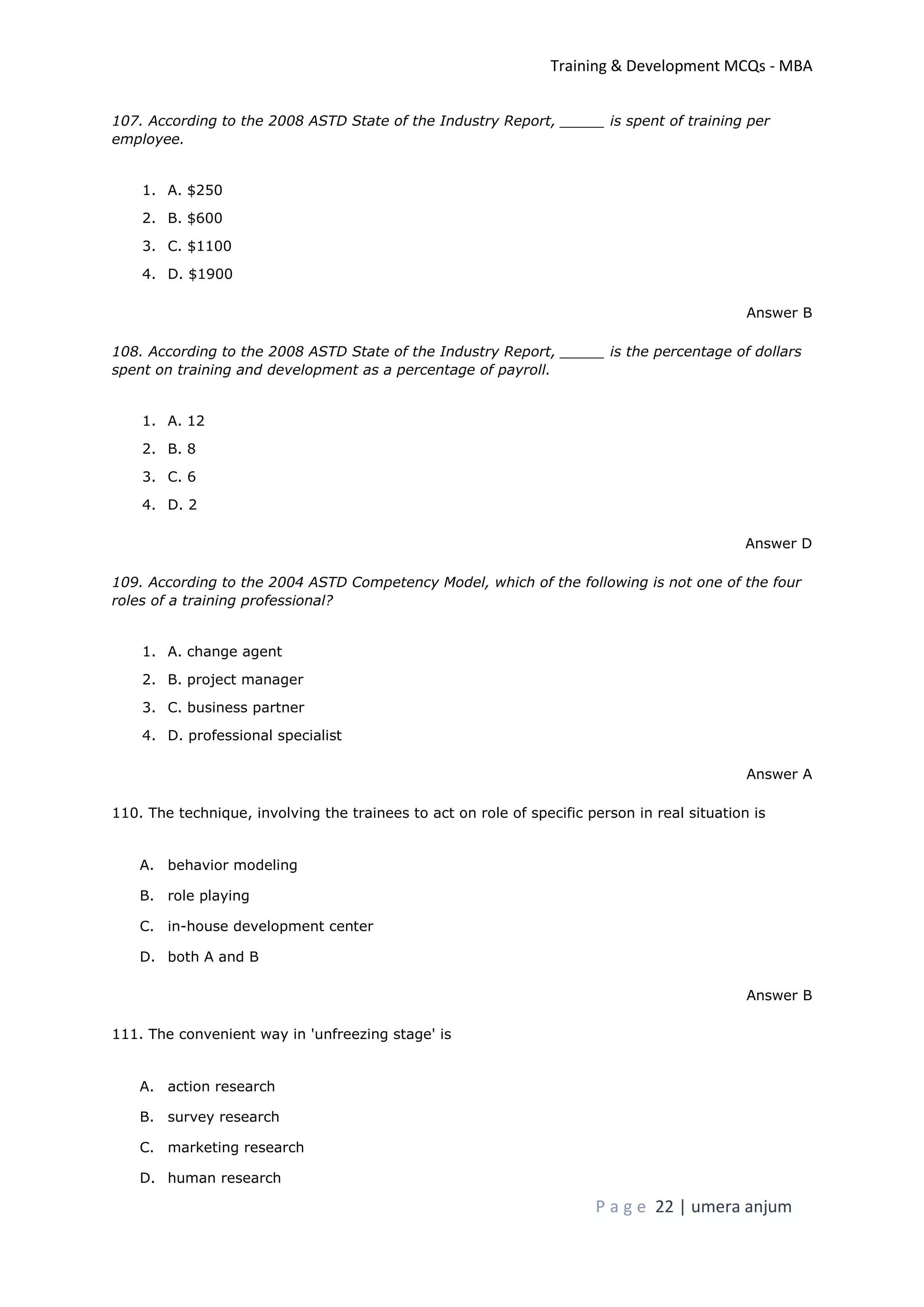 Training & Development MCQs - MBA
P a g e 22 | umera anjum
107. According to the 2008 ASTD State of the Industry Report, _____ is spent of training per
employee.
1. A. $250
2. B. $600
3. C. $1100
4. D. $1900
Answer B
108. According to the 2008 ASTD State of the Industry Report, _____ is the percentage of dollars
spent on training and development as a percentage of payroll.
1. A. 12
2. B. 8
3. C. 6
4. D. 2
Answer D
109. According to the 2004 ASTD Competency Model, which of the following is not one of the four
roles of a training professional?
1. A. change agent
2. B. project manager
3. C. business partner
4. D. professional specialist
Answer A
110. The technique, involving the trainees to act on role of specific person in real situation is
A. behavior modeling
B. role playing
C. in-house development center
D. both A and B
Answer B
111. The convenient way in 'unfreezing stage' is
A. action research
B. survey research
C. marketing research
D. human research
 