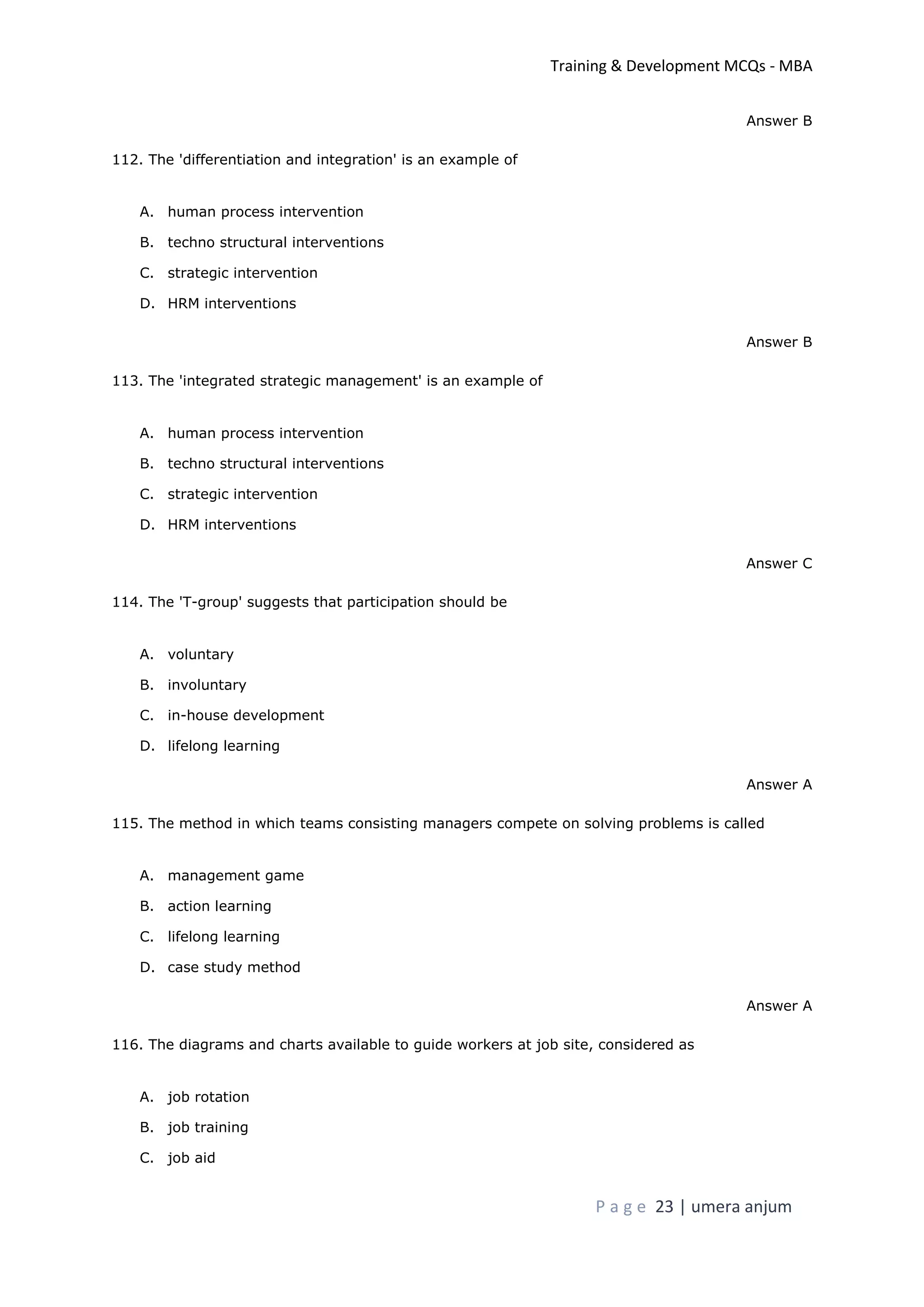 Training & Development MCQs - MBA
P a g e 23 | umera anjum
Answer B
112. The 'differentiation and integration' is an example of
A. human process intervention
B. techno structural interventions
C. strategic intervention
D. HRM interventions
Answer B
113. The 'integrated strategic management' is an example of
A. human process intervention
B. techno structural interventions
C. strategic intervention
D. HRM interventions
Answer C
114. The 'T-group' suggests that participation should be
A. voluntary
B. involuntary
C. in-house development
D. lifelong learning
Answer A
115. The method in which teams consisting managers compete on solving problems is called
A. management game
B. action learning
C. lifelong learning
D. case study method
Answer A
116. The diagrams and charts available to guide workers at job site, considered as
A. job rotation
B. job training
C. job aid
 