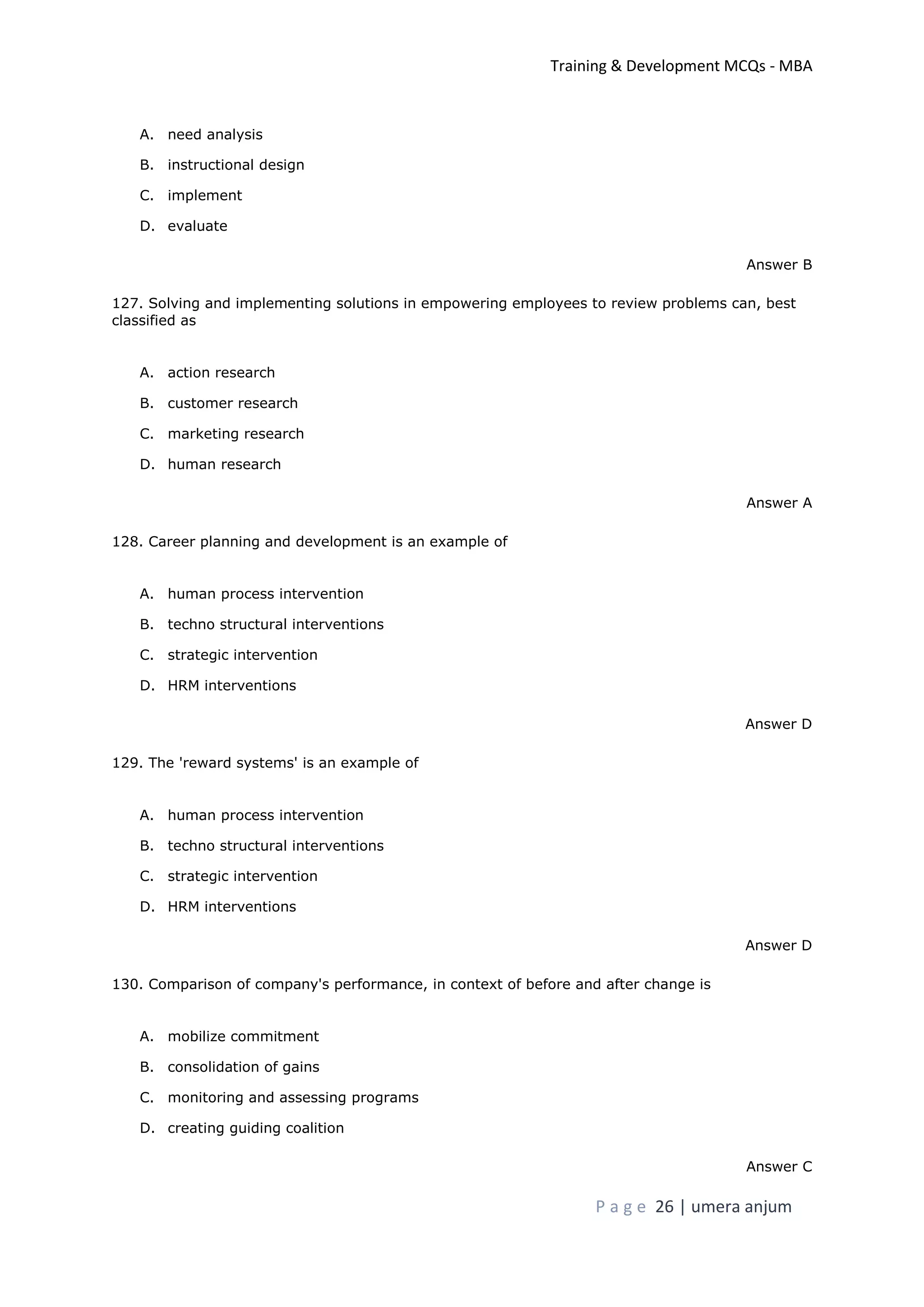 Training & Development MCQs - MBA
P a g e 26 | umera anjum
A. need analysis
B. instructional design
C. implement
D. evaluate
Answer B
127. Solving and implementing solutions in empowering employees to review problems can, best
classified as
A. action research
B. customer research
C. marketing research
D. human research
Answer A
128. Career planning and development is an example of
A. human process intervention
B. techno structural interventions
C. strategic intervention
D. HRM interventions
Answer D
129. The 'reward systems' is an example of
A. human process intervention
B. techno structural interventions
C. strategic intervention
D. HRM interventions
Answer D
130. Comparison of company's performance, in context of before and after change is
A. mobilize commitment
B. consolidation of gains
C. monitoring and assessing programs
D. creating guiding coalition
Answer C
 