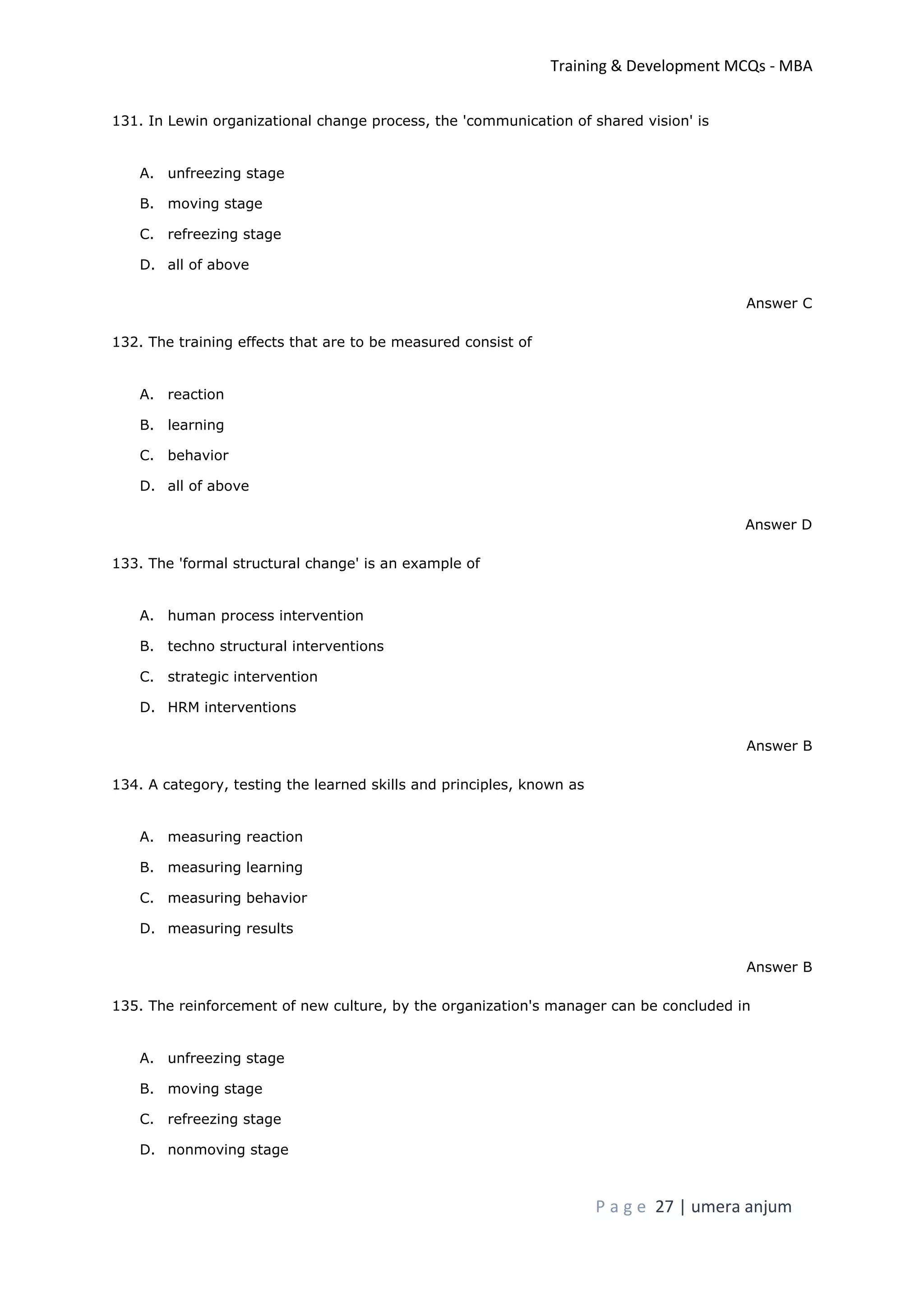 Training & Development MCQs - MBA
P a g e 27 | umera anjum
131. In Lewin organizational change process, the 'communication of shared vision' is
A. unfreezing stage
B. moving stage
C. refreezing stage
D. all of above
Answer C
132. The training effects that are to be measured consist of
A. reaction
B. learning
C. behavior
D. all of above
Answer D
133. The 'formal structural change' is an example of
A. human process intervention
B. techno structural interventions
C. strategic intervention
D. HRM interventions
Answer B
134. A category, testing the learned skills and principles, known as
A. measuring reaction
B. measuring learning
C. measuring behavior
D. measuring results
Answer B
135. The reinforcement of new culture, by the organization's manager can be concluded in
A. unfreezing stage
B. moving stage
C. refreezing stage
D. nonmoving stage
 