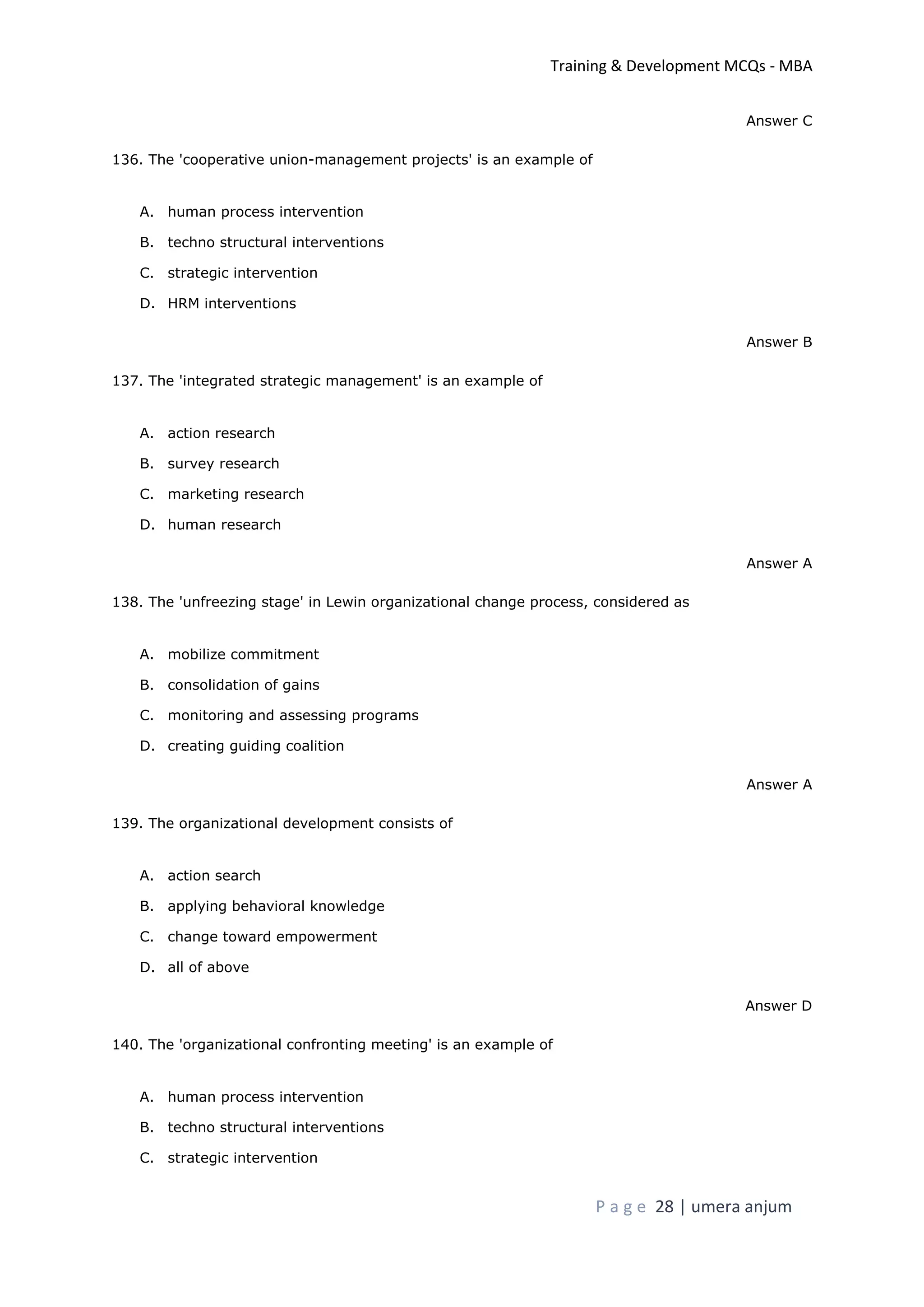 Training & Development MCQs - MBA
P a g e 28 | umera anjum
Answer C
136. The 'cooperative union-management projects' is an example of
A. human process intervention
B. techno structural interventions
C. strategic intervention
D. HRM interventions
Answer B
137. The 'integrated strategic management' is an example of
A. action research
B. survey research
C. marketing research
D. human research
Answer A
138. The 'unfreezing stage' in Lewin organizational change process, considered as
A. mobilize commitment
B. consolidation of gains
C. monitoring and assessing programs
D. creating guiding coalition
Answer A
139. The organizational development consists of
A. action search
B. applying behavioral knowledge
C. change toward empowerment
D. all of above
Answer D
140. The 'organizational confronting meeting' is an example of
A. human process intervention
B. techno structural interventions
C. strategic intervention
 