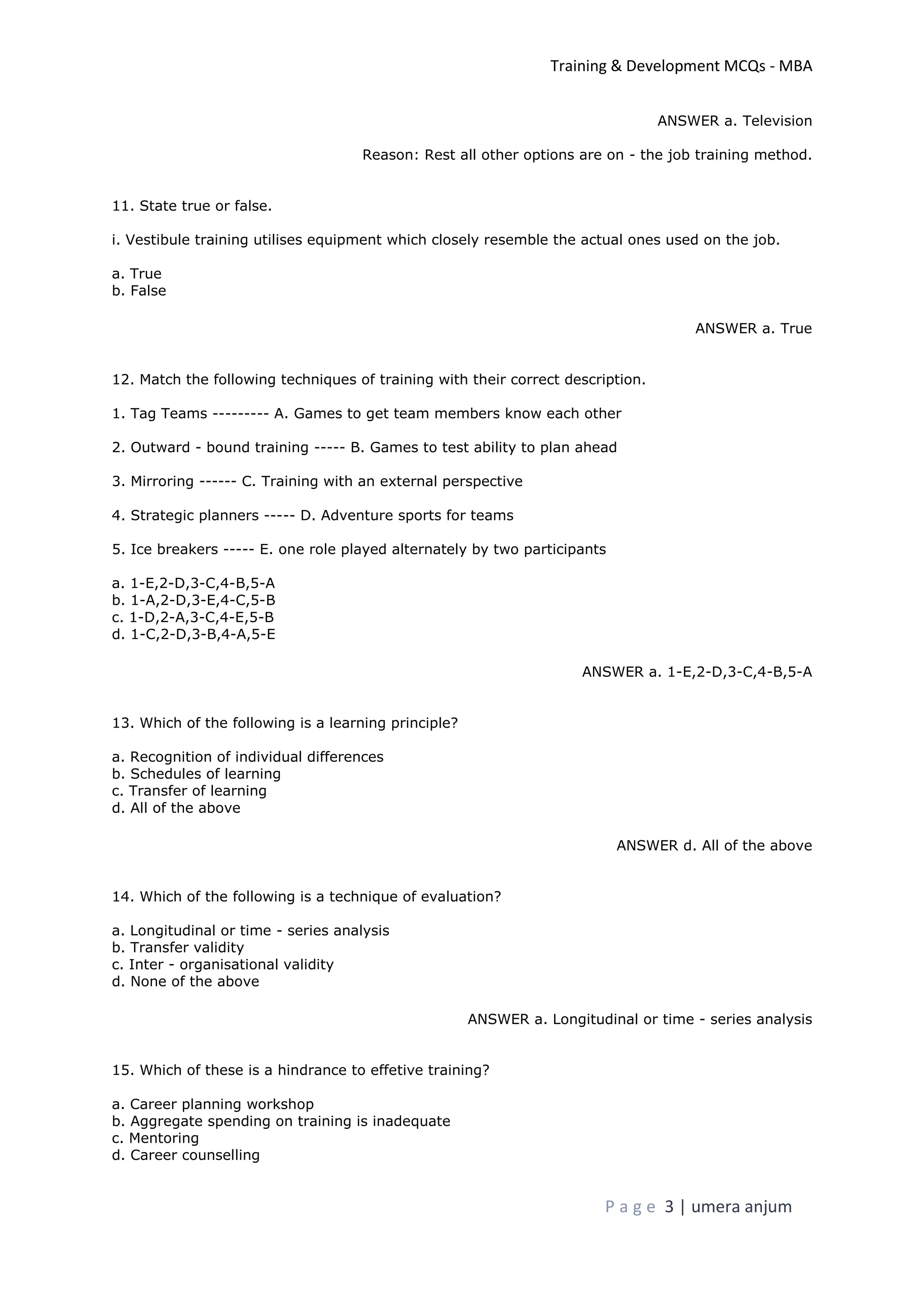 Training & Development MCQs - MBA
P a g e 3 | umera anjum
ANSWER a. Television
Reason: Rest all other options are on - the job training method.
11. State true or false.
i. Vestibule training utilises equipment which closely resemble the actual ones used on the job.
a. True
b. False
ANSWER a. True
12. Match the following techniques of training with their correct description.
1. Tag Teams --------- A. Games to get team members know each other
2. Outward - bound training ----- B. Games to test ability to plan ahead
3. Mirroring ------ C. Training with an external perspective
4. Strategic planners ----- D. Adventure sports for teams
5. Ice breakers ----- E. one role played alternately by two participants
a. 1-E,2-D,3-C,4-B,5-A
b. 1-A,2-D,3-E,4-C,5-B
c. 1-D,2-A,3-C,4-E,5-B
d. 1-C,2-D,3-B,4-A,5-E
ANSWER a. 1-E,2-D,3-C,4-B,5-A
13. Which of the following is a learning principle?
a. Recognition of individual differences
b. Schedules of learning
c. Transfer of learning
d. All of the above
ANSWER d. All of the above
14. Which of the following is a technique of evaluation?
a. Longitudinal or time - series analysis
b. Transfer validity
c. Inter - organisational validity
d. None of the above
ANSWER a. Longitudinal or time - series analysis
15. Which of these is a hindrance to effetive training?
a. Career planning workshop
b. Aggregate spending on training is inadequate
c. Mentoring
d. Career counselling
 