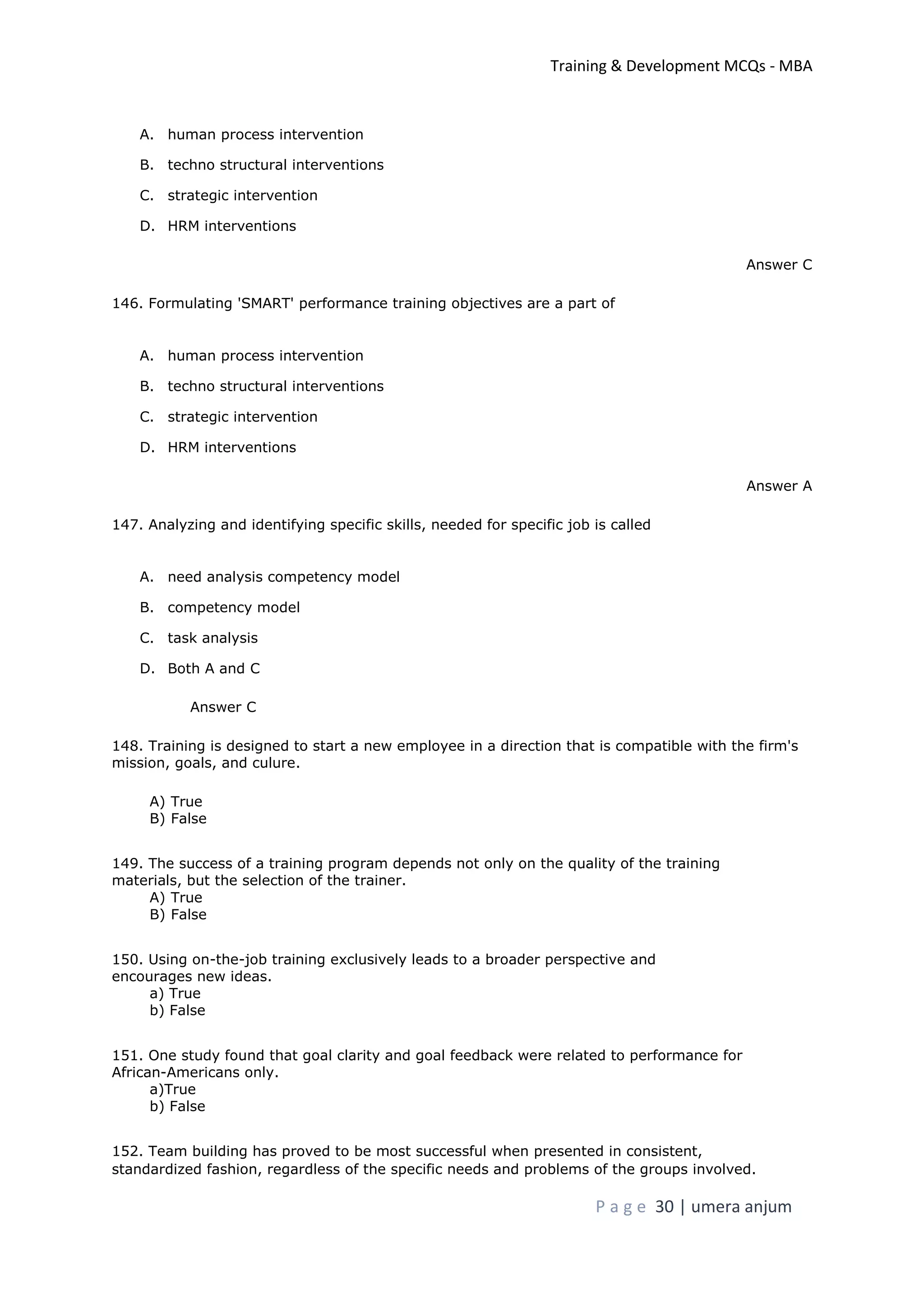 Training & Development MCQs - MBA
P a g e 30 | umera anjum
A. human process intervention
B. techno structural interventions
C. strategic intervention
D. HRM interventions
Answer C
146. Formulating 'SMART' performance training objectives are a part of
A. human process intervention
B. techno structural interventions
C. strategic intervention
D. HRM interventions
Answer A
147. Analyzing and identifying specific skills, needed for specific job is called
A. need analysis competency model
B. competency model
C. task analysis
D. Both A and C
Answer C
148. Training is designed to start a new employee in a direction that is compatible with the firm's
mission, goals, and culure.
A) True
B) False
149. The success of a training program depends not only on the quality of the training
materials, but the selection of the trainer.
A) True
B) False
150. Using on-the-job training exclusively leads to a broader perspective and
encourages new ideas.
a) True
b) False
151. One study found that goal clarity and goal feedback were related to performance for
African-Americans only.
a)True
b) False
152. Team building has proved to be most successful when presented in consistent,
standardized fashion, regardless of the specific needs and problems of the groups involved.
 