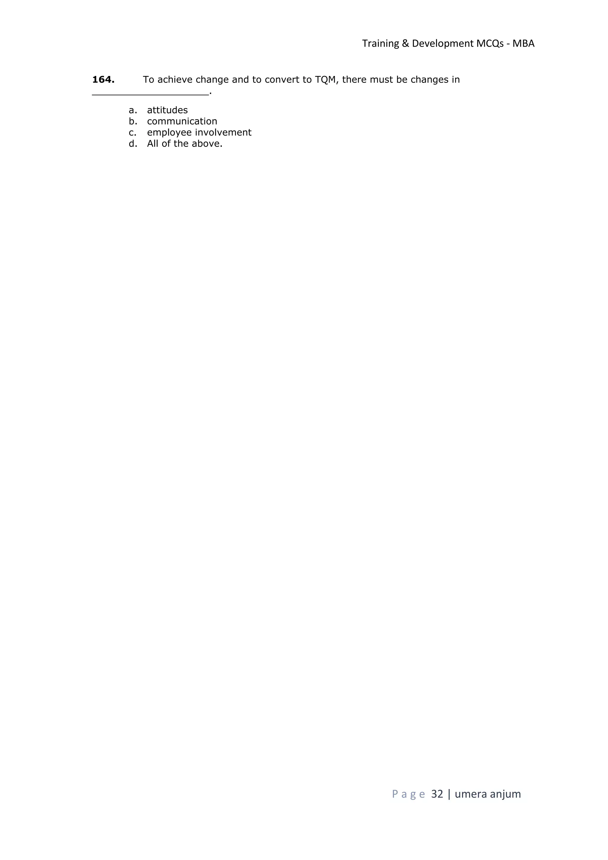 Training & Development MCQs - MBA
P a g e 32 | umera anjum
164. To achieve change and to convert to TQM, there must be changes in
____________________.
a. attitudes
b. communication
c. employee involvement
d. All of the above.
 