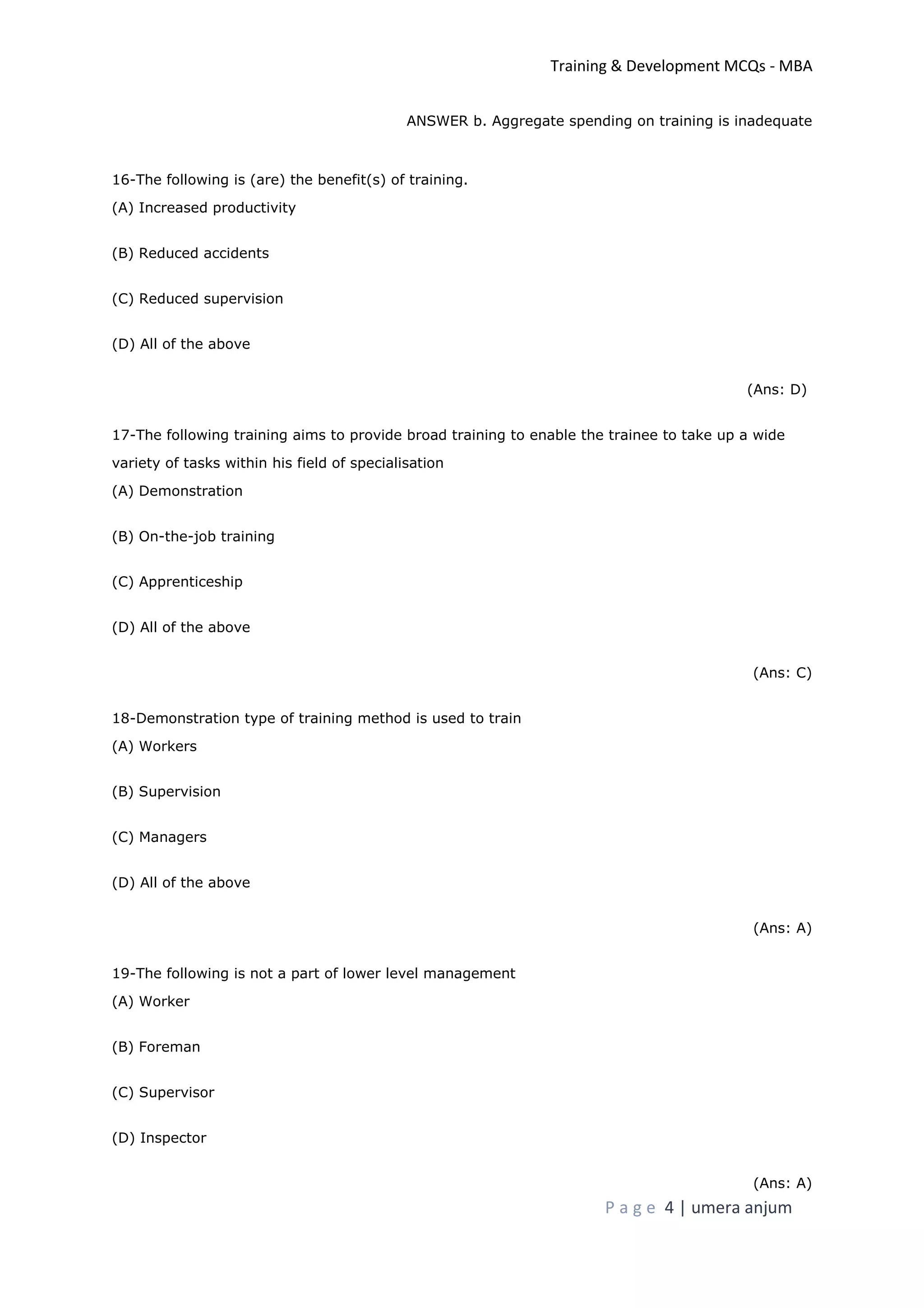 Training & Development MCQs - MBA
P a g e 4 | umera anjum
ANSWER b. Aggregate spending on training is inadequate
16-The following is (are) the benefit(s) of training.
(A) Increased productivity
(B) Reduced accidents
(C) Reduced supervision
(D) All of the above
(Ans: D)
17-The following training aims to provide broad training to enable the trainee to take up a wide
variety of tasks within his field of specialisation
(A) Demonstration
(B) On-the-job training
(C) Apprenticeship
(D) All of the above
(Ans: C)
18-Demonstration type of training method is used to train
(A) Workers
(B) Supervision
(C) Managers
(D) All of the above
(Ans: A)
19-The following is not a part of lower level management
(A) Worker
(B) Foreman
(C) Supervisor
(D) Inspector
(Ans: A)
 
