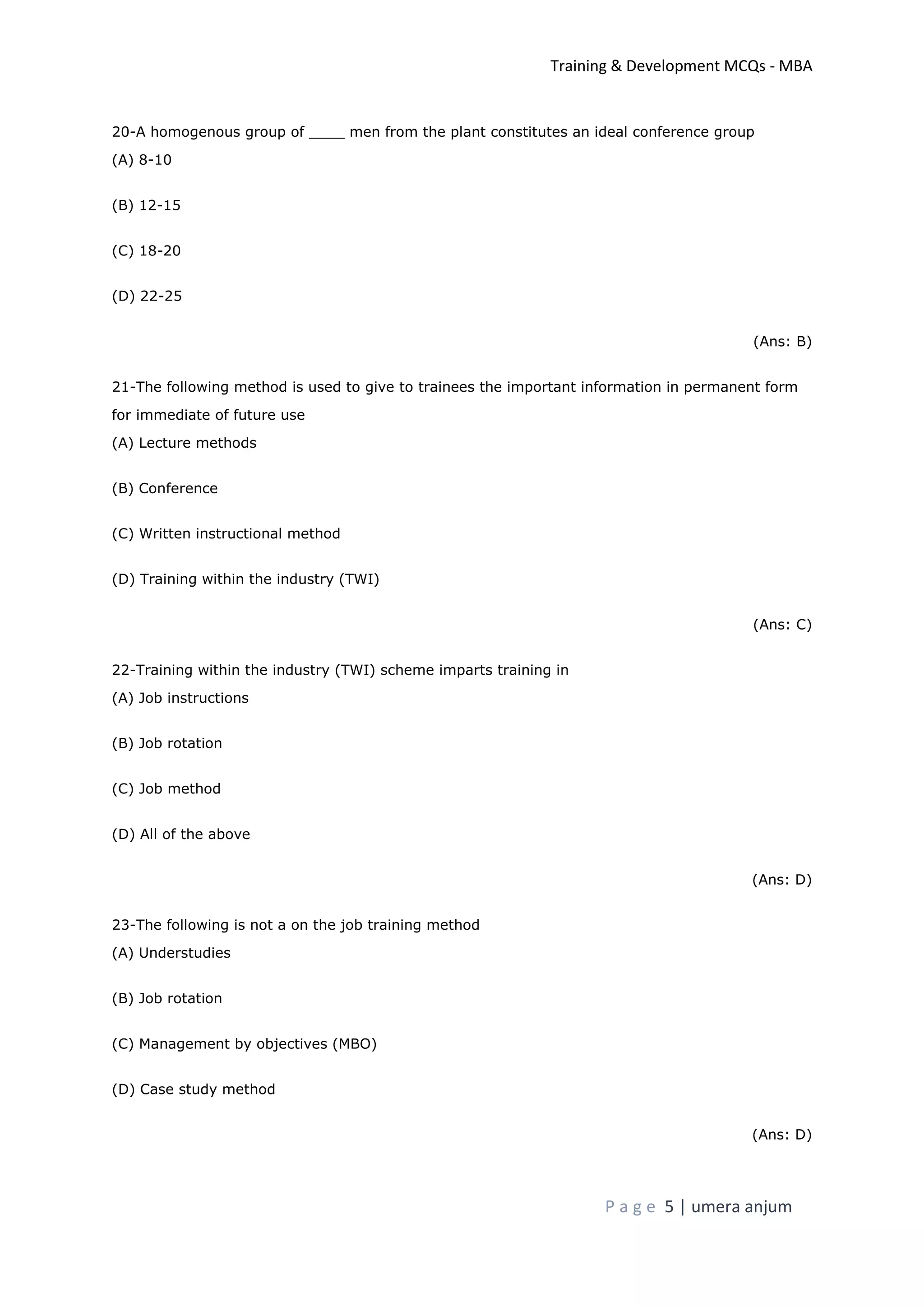 Training & Development MCQs - MBA
P a g e 5 | umera anjum
20-A homogenous group of ____ men from the plant constitutes an ideal conference group
(A) 8-10
(B) 12-15
(C) 18-20
(D) 22-25
(Ans: B)
21-The following method is used to give to trainees the important information in permanent form
for immediate of future use
(A) Lecture methods
(B) Conference
(C) Written instructional method
(D) Training within the industry (TWI)
(Ans: C)
22-Training within the industry (TWI) scheme imparts training in
(A) Job instructions
(B) Job rotation
(C) Job method
(D) All of the above
(Ans: D)
23-The following is not a on the job training method
(A) Understudies
(B) Job rotation
(C) Management by objectives (MBO)
(D) Case study method
(Ans: D)
 