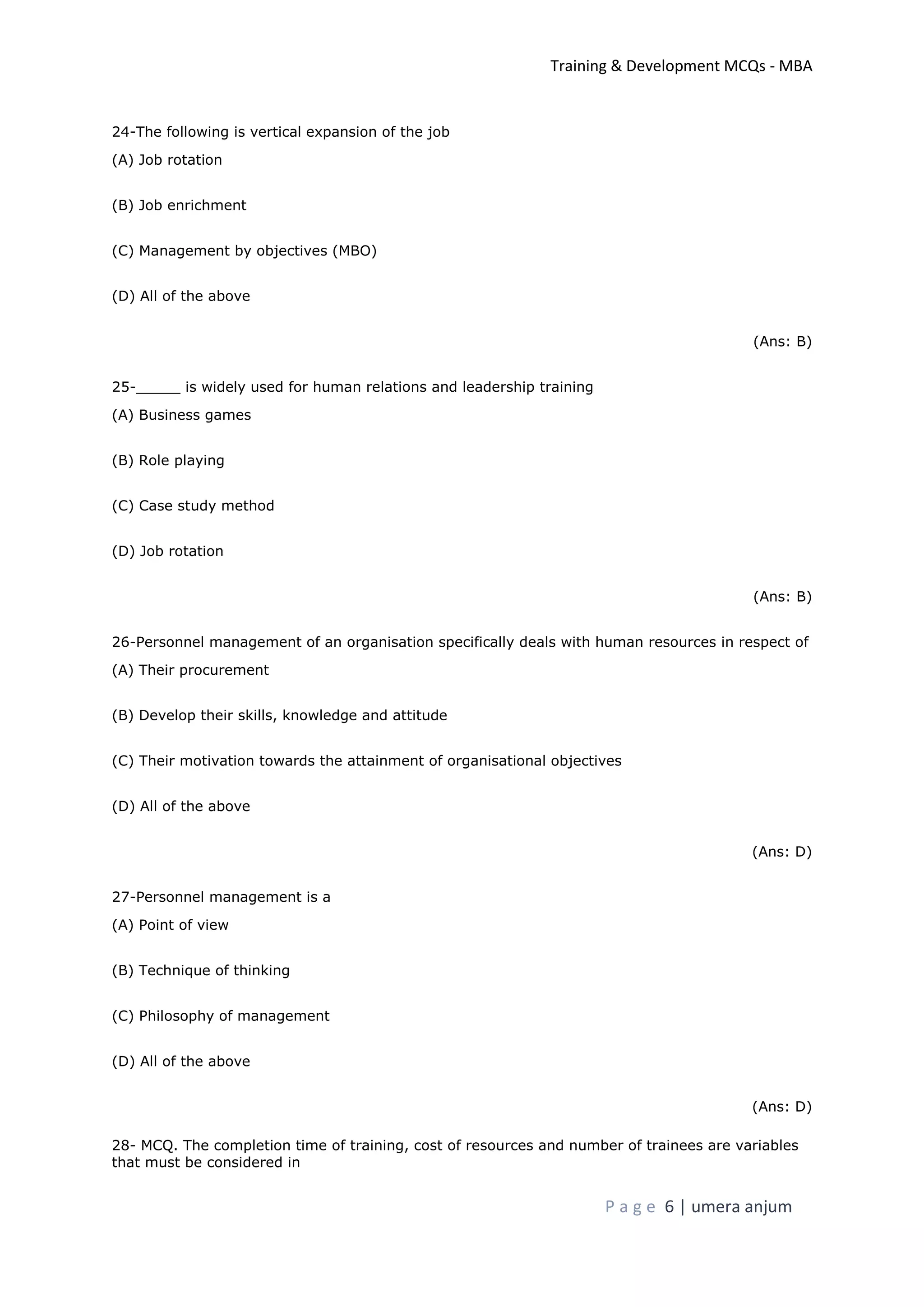 Training & Development MCQs - MBA
P a g e 6 | umera anjum
24-The following is vertical expansion of the job
(A) Job rotation
(B) Job enrichment
(C) Management by objectives (MBO)
(D) All of the above
(Ans: B)
25-_____ is widely used for human relations and leadership training
(A) Business games
(B) Role playing
(C) Case study method
(D) Job rotation
(Ans: B)
26-Personnel management of an organisation specifically deals with human resources in respect of
(A) Their procurement
(B) Develop their skills, knowledge and attitude
(C) Their motivation towards the attainment of organisational objectives
(D) All of the above
(Ans: D)
27-Personnel management is a
(A) Point of view
(B) Technique of thinking
(C) Philosophy of management
(D) All of the above
(Ans: D)
28- MCQ. The completion time of training, cost of resources and number of trainees are variables
that must be considered in
 