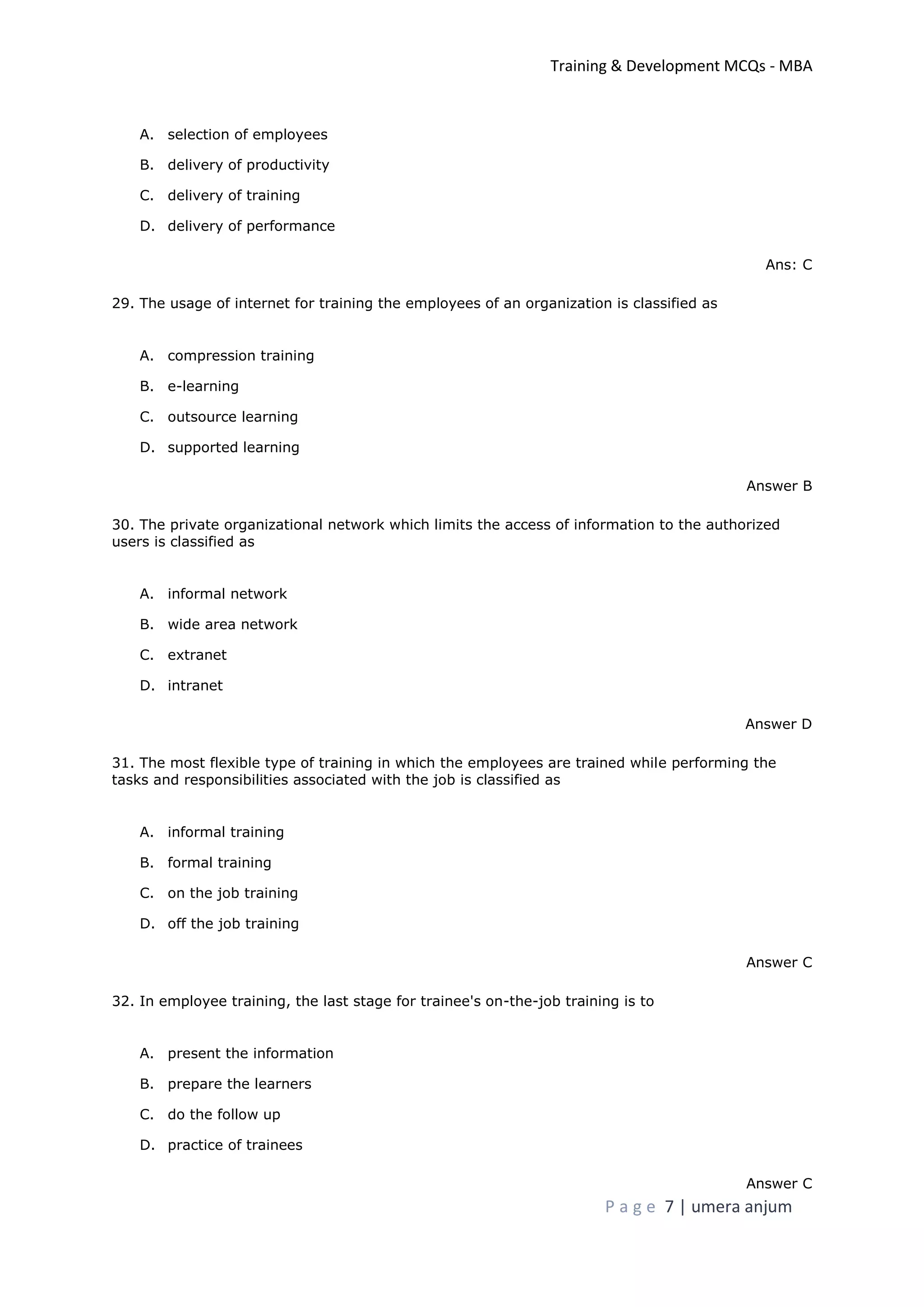 Training & Development MCQs - MBA
P a g e 7 | umera anjum
A. selection of employees
B. delivery of productivity
C. delivery of training
D. delivery of performance
Ans: C
29. The usage of internet for training the employees of an organization is classified as
A. compression training
B. e-learning
C. outsource learning
D. supported learning
Answer B
30. The private organizational network which limits the access of information to the authorized
users is classified as
A. informal network
B. wide area network
C. extranet
D. intranet
Answer D
31. The most flexible type of training in which the employees are trained while performing the
tasks and responsibilities associated with the job is classified as
A. informal training
B. formal training
C. on the job training
D. off the job training
Answer C
32. In employee training, the last stage for trainee's on-the-job training is to
A. present the information
B. prepare the learners
C. do the follow up
D. practice of trainees
Answer C
 