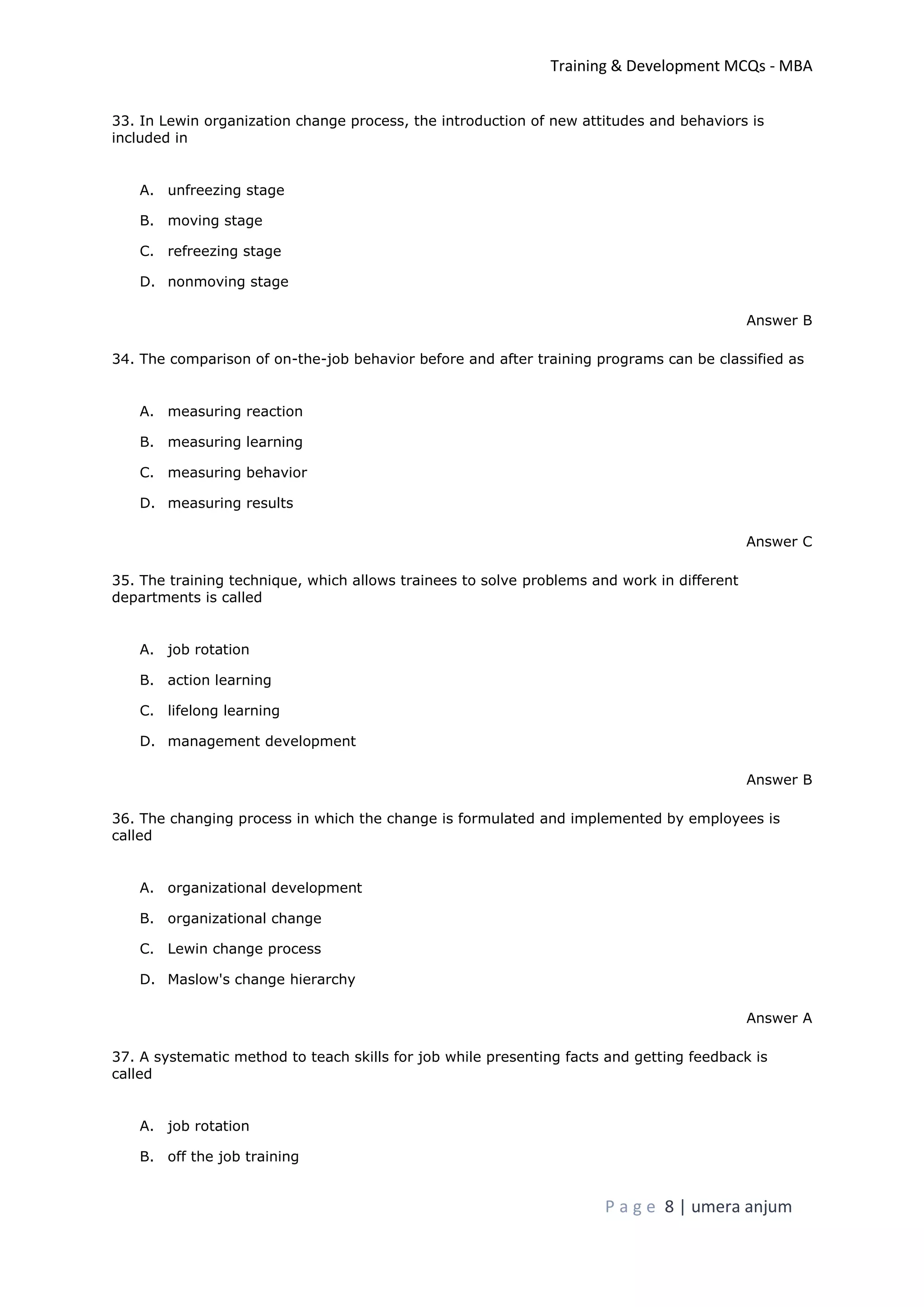 Training & Development MCQs - MBA
P a g e 8 | umera anjum
33. In Lewin organization change process, the introduction of new attitudes and behaviors is
included in
A. unfreezing stage
B. moving stage
C. refreezing stage
D. nonmoving stage
Answer B
34. The comparison of on-the-job behavior before and after training programs can be classified as
A. measuring reaction
B. measuring learning
C. measuring behavior
D. measuring results
Answer C
35. The training technique, which allows trainees to solve problems and work in different
departments is called
A. job rotation
B. action learning
C. lifelong learning
D. management development
Answer B
36. The changing process in which the change is formulated and implemented by employees is
called
A. organizational development
B. organizational change
C. Lewin change process
D. Maslow's change hierarchy
Answer A
37. A systematic method to teach skills for job while presenting facts and getting feedback is
called
A. job rotation
B. off the job training
 