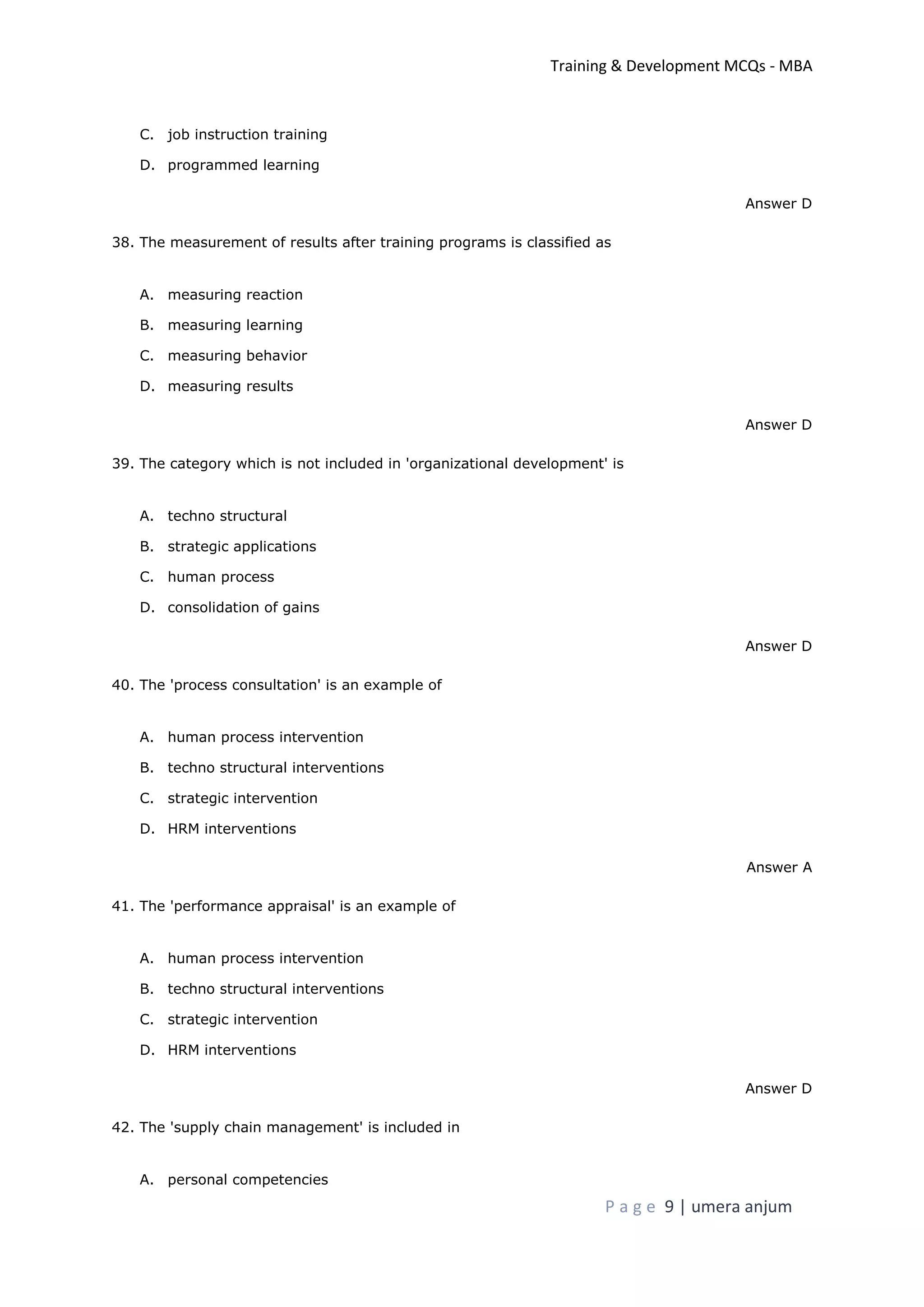 Training & Development MCQs - MBA
P a g e 9 | umera anjum
C. job instruction training
D. programmed learning
Answer D
38. The measurement of results after training programs is classified as
A. measuring reaction
B. measuring learning
C. measuring behavior
D. measuring results
Answer D
39. The category which is not included in 'organizational development' is
A. techno structural
B. strategic applications
C. human process
D. consolidation of gains
Answer D
40. The 'process consultation' is an example of
A. human process intervention
B. techno structural interventions
C. strategic intervention
D. HRM interventions
Answer A
41. The 'performance appraisal' is an example of
A. human process intervention
B. techno structural interventions
C. strategic intervention
D. HRM interventions
Answer D
42. The 'supply chain management' is included in
A. personal competencies
 