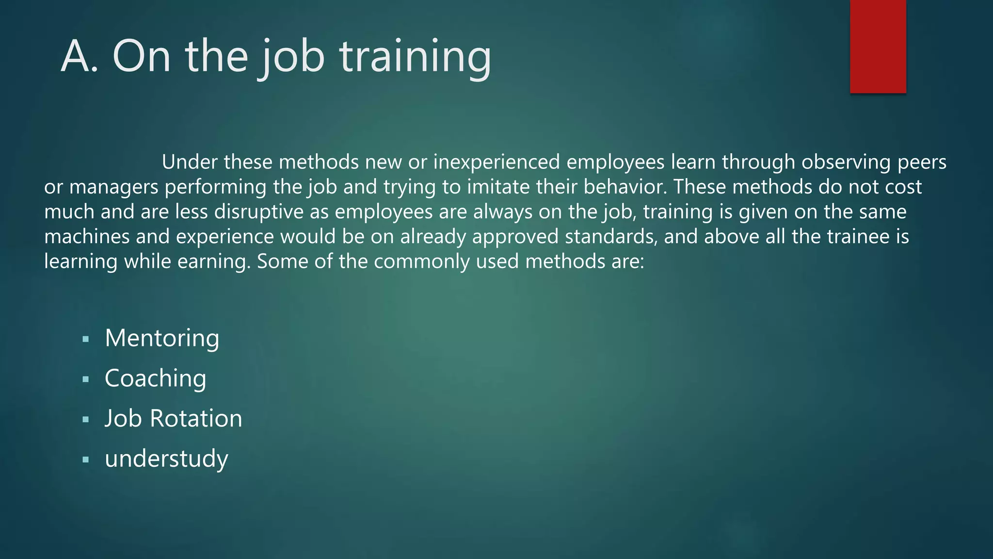 Under these methods new or inexperienced employees learn through observing peers
or managers performing the job and trying to imitate their behavior. These methods do not cost
much and are less disruptive as employees are always on the job, training is given on the same
machines and experience would be on already approved standards, and above all the trainee is
learning while earning. Some of the commonly used methods are:
 Mentoring
 Coaching
 Job Rotation
 understudy
A. On the job training
 