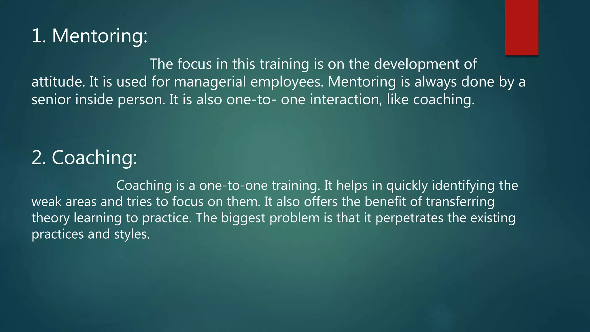 1. Mentoring:
The focus in this training is on the development of
attitude. It is used for managerial employees. Mentoring is always done by a
senior inside person. It is also one-to- one interaction, like coaching.
2. Coaching:
Coaching is a one-to-one training. It helps in quickly identifying the
weak areas and tries to focus on them. It also offers the benefit of transferring
theory learning to practice. The biggest problem is that it perpetrates the existing
practices and styles.
 