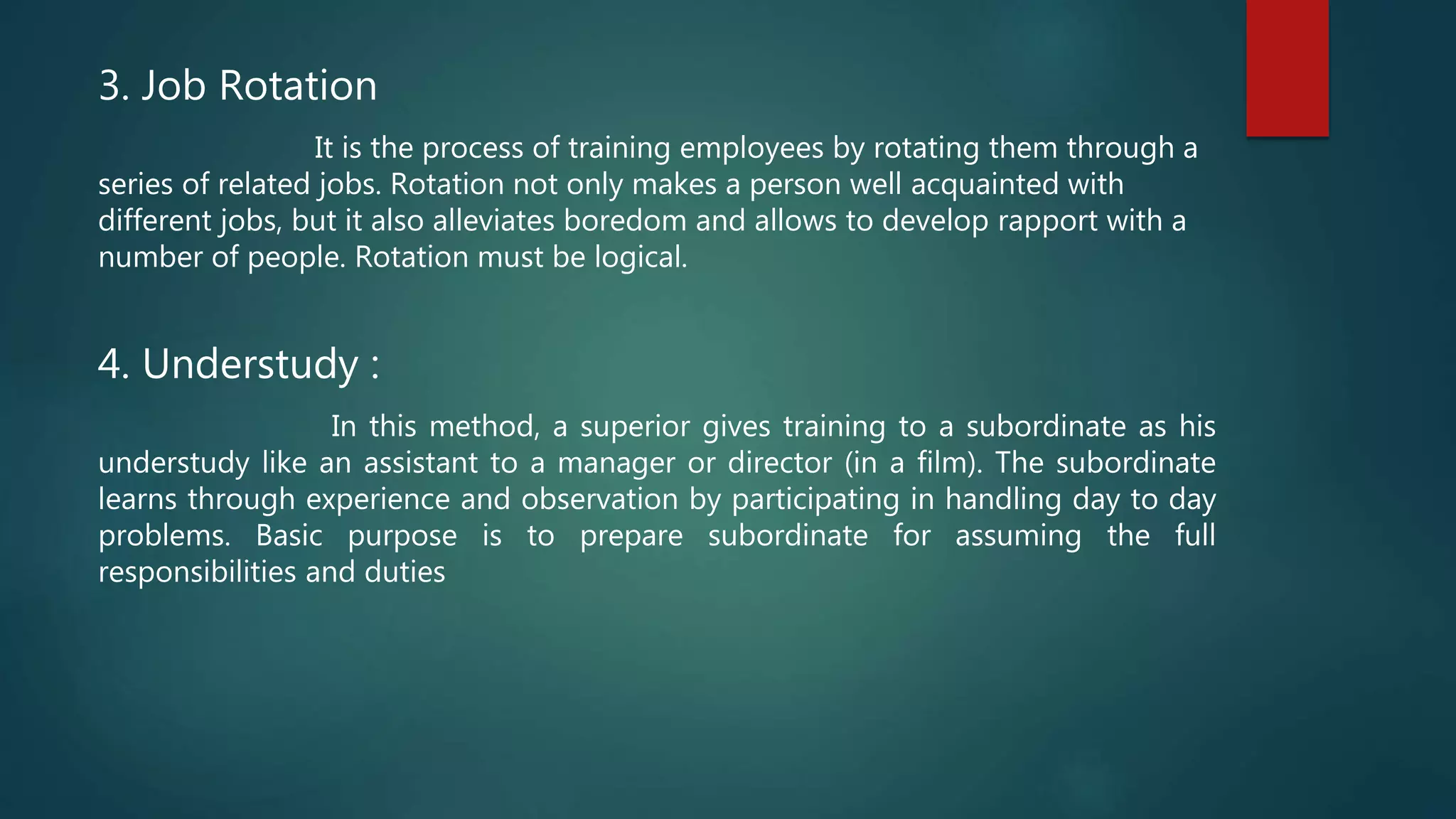 3. Job Rotation
It is the process of training employees by rotating them through a
series of related jobs. Rotation not only makes a person well acquainted with
different jobs, but it also alleviates boredom and allows to develop rapport with a
number of people. Rotation must be logical.
4. Understudy :
In this method, a superior gives training to a subordinate as his
understudy like an assistant to a manager or director (in a film). The subordinate
learns through experience and observation by participating in handling day to day
problems. Basic purpose is to prepare subordinate for assuming the full
responsibilities and duties
 
