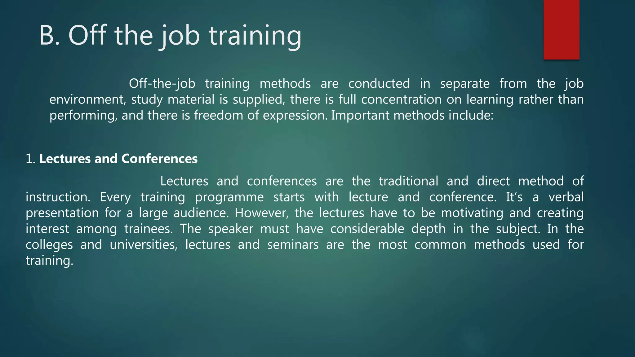 B. Off the job training
Off-the-job training methods are conducted in separate from the job
environment, study material is supplied, there is full concentration on learning rather than
performing, and there is freedom of expression. Important methods include:
1. Lectures and Conferences
Lectures and conferences are the traditional and direct method of
instruction. Every training programme starts with lecture and conference. It’s a verbal
presentation for a large audience. However, the lectures have to be motivating and creating
interest among trainees. The speaker must have considerable depth in the subject. In the
colleges and universities, lectures and seminars are the most common methods used for
training.
 