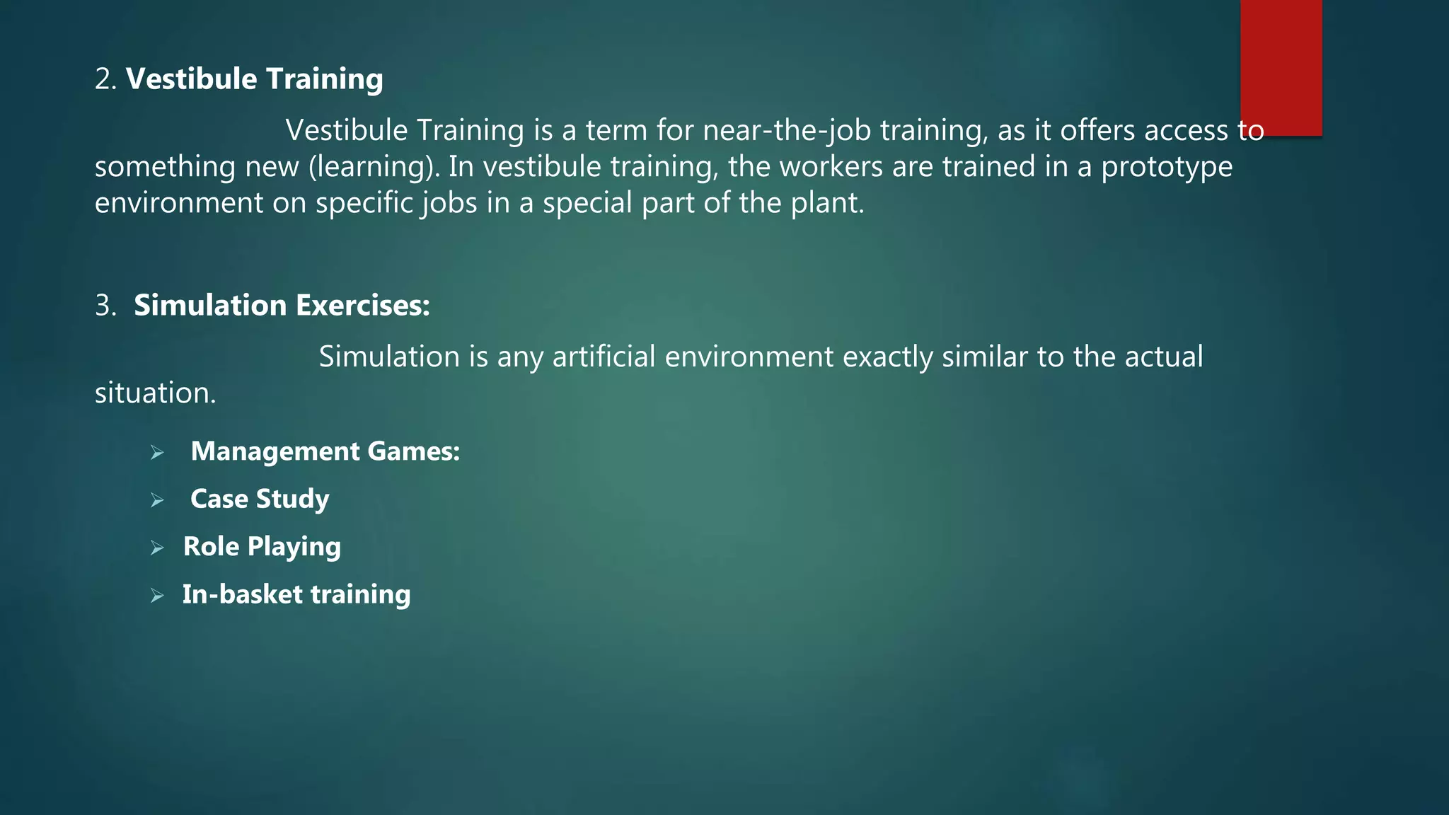2. Vestibule Training
Vestibule Training is a term for near-the-job training, as it offers access to
something new (learning). In vestibule training, the workers are trained in a prototype
environment on specific jobs in a special part of the plant.
3. Simulation Exercises:
Simulation is any artificial environment exactly similar to the actual
situation.
 Management Games:
 Case Study
 Role Playing
 In-basket training
 