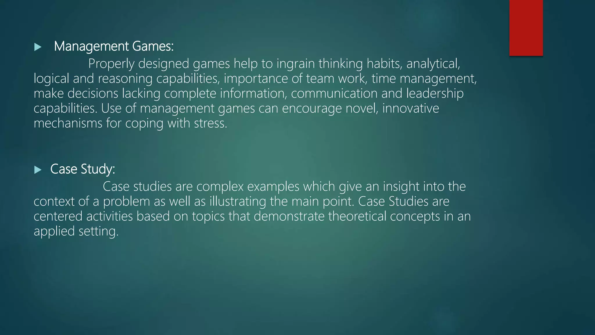  Management Games:
Properly designed games help to ingrain thinking habits, analytical,
logical and reasoning capabilities, importance of team work, time management,
make decisions lacking complete information, communication and leadership
capabilities. Use of management games can encourage novel, innovative
mechanisms for coping with stress.
 Case Study:
Case studies are complex examples which give an insight into the
context of a problem as well as illustrating the main point. Case Studies are
centered activities based on topics that demonstrate theoretical concepts in an
applied setting.
 