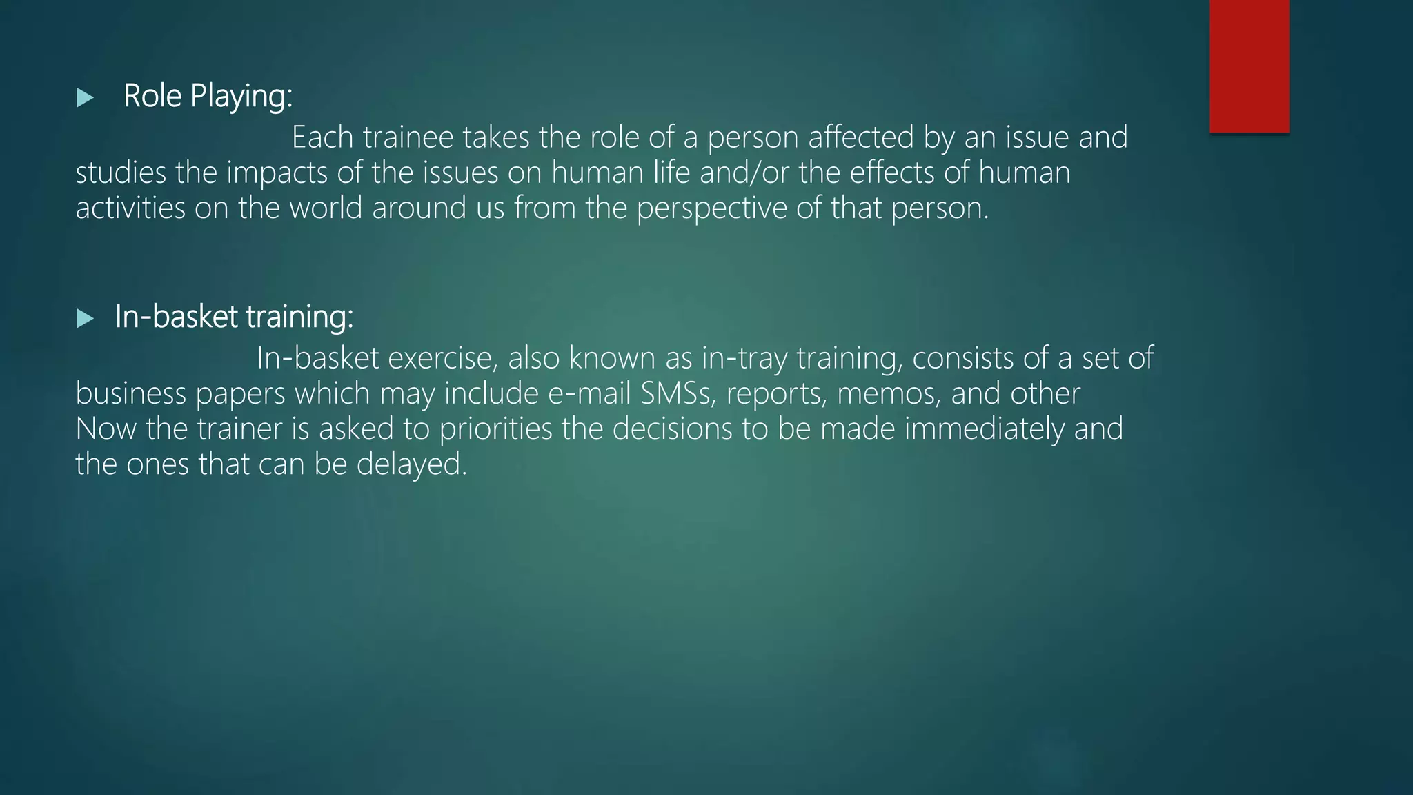  Role Playing:
Each trainee takes the role of a person affected by an issue and
studies the impacts of the issues on human life and/or the effects of human
activities on the world around us from the perspective of that person.
 In-basket training:
In-basket exercise, also known as in-tray training, consists of a set of
business papers which may include e-mail SMSs, reports, memos, and other
Now the trainer is asked to priorities the decisions to be made immediately and
the ones that can be delayed.
 