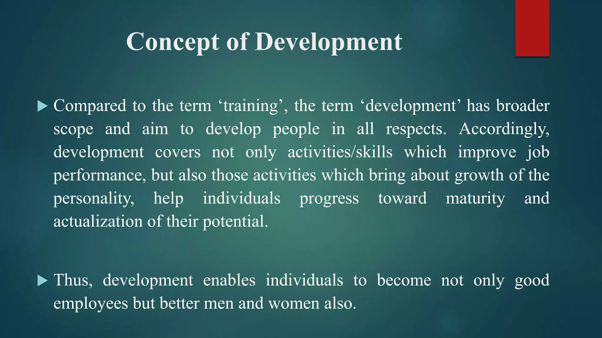Concept of Development
 Compared to the term ‘training’, the term ‘development’ has broader
scope and aim to develop people in all respects. Accordingly,
development covers not only activities/skills which improve job
performance, but also those activities which bring about growth of the
personality, help individuals progress toward maturity and
actualization of their potential.
 Thus, development enables individuals to become not only good
employees but better men and women also.
 