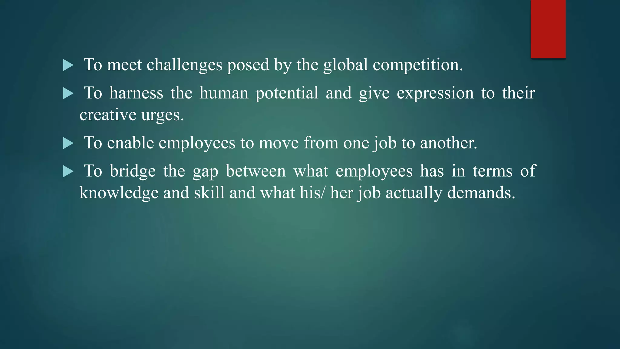  To meet challenges posed by the global competition.
 To harness the human potential and give expression to their
creative urges.
 To enable employees to move from one job to another.
 To bridge the gap between what employees has in terms of
knowledge and skill and what his/ her job actually demands.
 