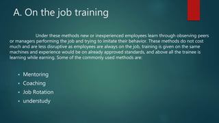 Under these methods new or inexperienced employees learn through observing peers
or managers performing the job and trying to imitate their behavior. These methods do not cost
much and are less disruptive as employees are always on the job, training is given on the same
machines and experience would be on already approved standards, and above all the trainee is
learning while earning. Some of the commonly used methods are:
 Mentoring
 Coaching
 Job Rotation
 understudy
A. On the job training
 