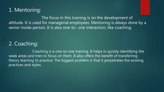 1. Mentoring:
The focus in this training is on the development of
attitude. It is used for managerial employees. Mentoring is always done by a
senior inside person. It is also one-to- one interaction, like coaching.
2. Coaching:
Coaching is a one-to-one training. It helps in quickly identifying the
weak areas and tries to focus on them. It also offers the benefit of transferring
theory learning to practice. The biggest problem is that it perpetrates the existing
practices and styles.
 