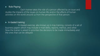  Role Playing:
Each trainee takes the role of a person affected by an issue and
studies the impacts of the issues on human life and/or the effects of human
activities on the world around us from the perspective of that person.
 In-basket training:
In-basket exercise, also known as in-tray training, consists of a set of
business papers which may include e-mail SMSs, reports, memos, and other
Now the trainer is asked to priorities the decisions to be made immediately and
the ones that can be delayed.
 