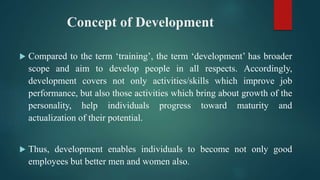 Concept of Development
 Compared to the term ‘training’, the term ‘development’ has broader
scope and aim to develop people in all respects. Accordingly,
development covers not only activities/skills which improve job
performance, but also those activities which bring about growth of the
personality, help individuals progress toward maturity and
actualization of their potential.
 Thus, development enables individuals to become not only good
employees but better men and women also.
 