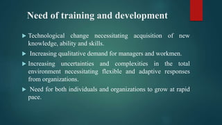 Need of training and development
 Technological change necessitating acquisition of new
knowledge, ability and skills.
 Increasing qualitative demand for managers and workmen.
 Increasing uncertainties and complexities in the total
environment necessitating flexible and adaptive responses
from organizations.
 Need for both individuals and organizations to grow at rapid
pace.
 