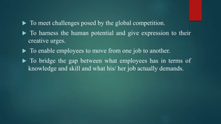  To meet challenges posed by the global competition.
 To harness the human potential and give expression to their
creative urges.
 To enable employees to move from one job to another.
 To bridge the gap between what employees has in terms of
knowledge and skill and what his/ her job actually demands.
 