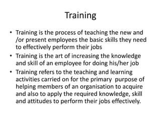 Training
• Training is the process of teaching the new and
/or present employees the basic skills they need
to effectively perform their jobs
• Training is the art of increasing the knowledge
and skill of an employee for doing his/her job
• Training refers to the teaching and learning
activities carried on for the primary purpose of
helping members of an organisation to acquire
and also to apply the required knowledge, skill
and attitudes to perform their jobs effectively.
 
