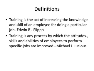 Definitions
• Training is the act of increasing the knowledge
and skill of an employee for doing a particular
job- Edwin B . Flippo
• Training is any process by which the attitudes ,
skills and abilities of employees to perform
specific jobs are improved –Michael J. Jucious.
 