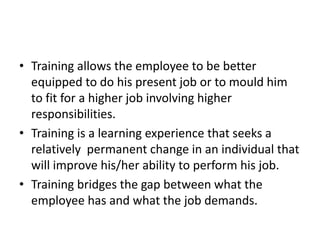 • Training allows the employee to be better
equipped to do his present job or to mould him
to fit for a higher job involving higher
responsibilities.
• Training is a learning experience that seeks a
relatively permanent change in an individual that
will improve his/her ability to perform his job.
• Training bridges the gap between what the
employee has and what the job demands.
 