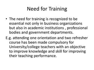 Need for Training
• The need for training is recognized to be
essential not only in business organizations
but also in academic institutions , professional
bodies and government departments.
E.g. attending one orientation and two refresher
course has been made compulsory for
University/college teachers with an objective
to improve knowledge and skill for improving
their teaching performance.
 